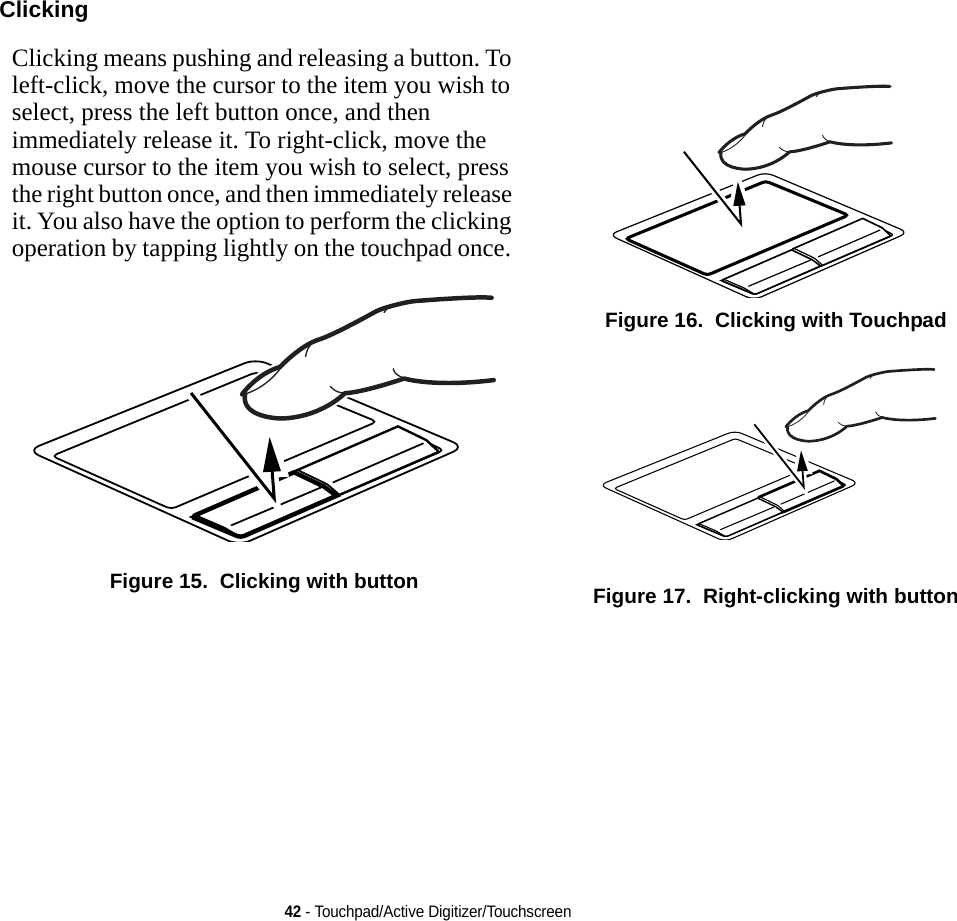 42 - Touchpad/Active Digitizer/TouchscreenClicking Clicking means pushing and releasing a button. To left-click, move the cursor to the item you wish to select, press the left button once, and then immediately release it. To right-click, move the mouse cursor to the item you wish to select, press the right button once, and then immediately release it. You also have the option to perform the clicking operation by tapping lightly on the touchpad once. Figure 15.  Clicking with buttonFigure 16.  Clicking with TouchpadFigure 17.  Right-clicking with button