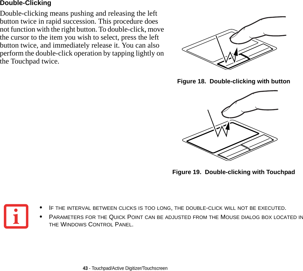 43 - Touchpad/Active Digitizer/TouchscreenDouble-Clicking Double-clicking means pushing and releasing the left button twice in rapid succession. This procedure does not function with the right button. To double-click, move the cursor to the item you wish to select, press the left button twice, and immediately release it. You can also perform the double-click operation by tapping lightly on the Touchpad twice. Figure 18.  Double-clicking with buttonFigure 19.  Double-clicking with Touchpad•IF THE INTERVAL BETWEEN CLICKS IS TOO LONG, THE DOUBLE-CLICK WILL NOT BE EXECUTED.•PARAMETERS FOR THE QUICK POINT CAN BE ADJUSTED FROM THE MOUSE DIALOG BOX LOCATED IN THE WINDOWS CONTROL PANEL.