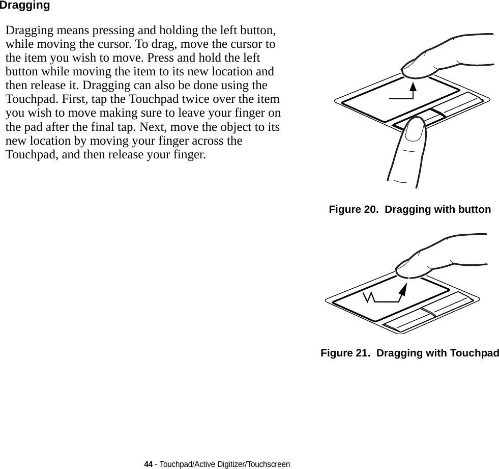 44 - Touchpad/Active Digitizer/TouchscreenDragging Dragging means pressing and holding the left button, while moving the cursor. To drag, move the cursor to the item you wish to move. Press and hold the left button while moving the item to its new location and then release it. Dragging can also be done using the Touchpad. First, tap the Touchpad twice over the item you wish to move making sure to leave your finger on the pad after the final tap. Next, move the object to its new location by moving your finger across the Touchpad, and then release your finger. Figure 20.  Dragging with buttonFigure 21.  Dragging with Touchpad