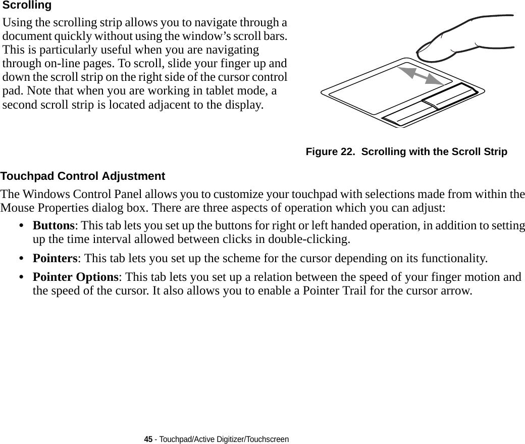 45 - Touchpad/Active Digitizer/TouchscreenTouchpad Control Adjustment The Windows Control Panel allows you to customize your touchpad with selections made from within the Mouse Properties dialog box. There are three aspects of operation which you can adjust:•Buttons: This tab lets you set up the buttons for right or left handed operation, in addition to setting up the time interval allowed between clicks in double-clicking.•Pointers: This tab lets you set up the scheme for the cursor depending on its functionality.•Pointer Options: This tab lets you set up a relation between the speed of your finger motion and the speed of the cursor. It also allows you to enable a Pointer Trail for the cursor arrow.Scrolling Using the scrolling strip allows you to navigate through a document quickly without using the window’s scroll bars. This is particularly useful when you are navigating through on-line pages. To scroll, slide your finger up and down the scroll strip on the right side of the cursor control pad. Note that when you are working in tablet mode, a second scroll strip is located adjacent to the display.Figure 22.  Scrolling with the Scroll Strip