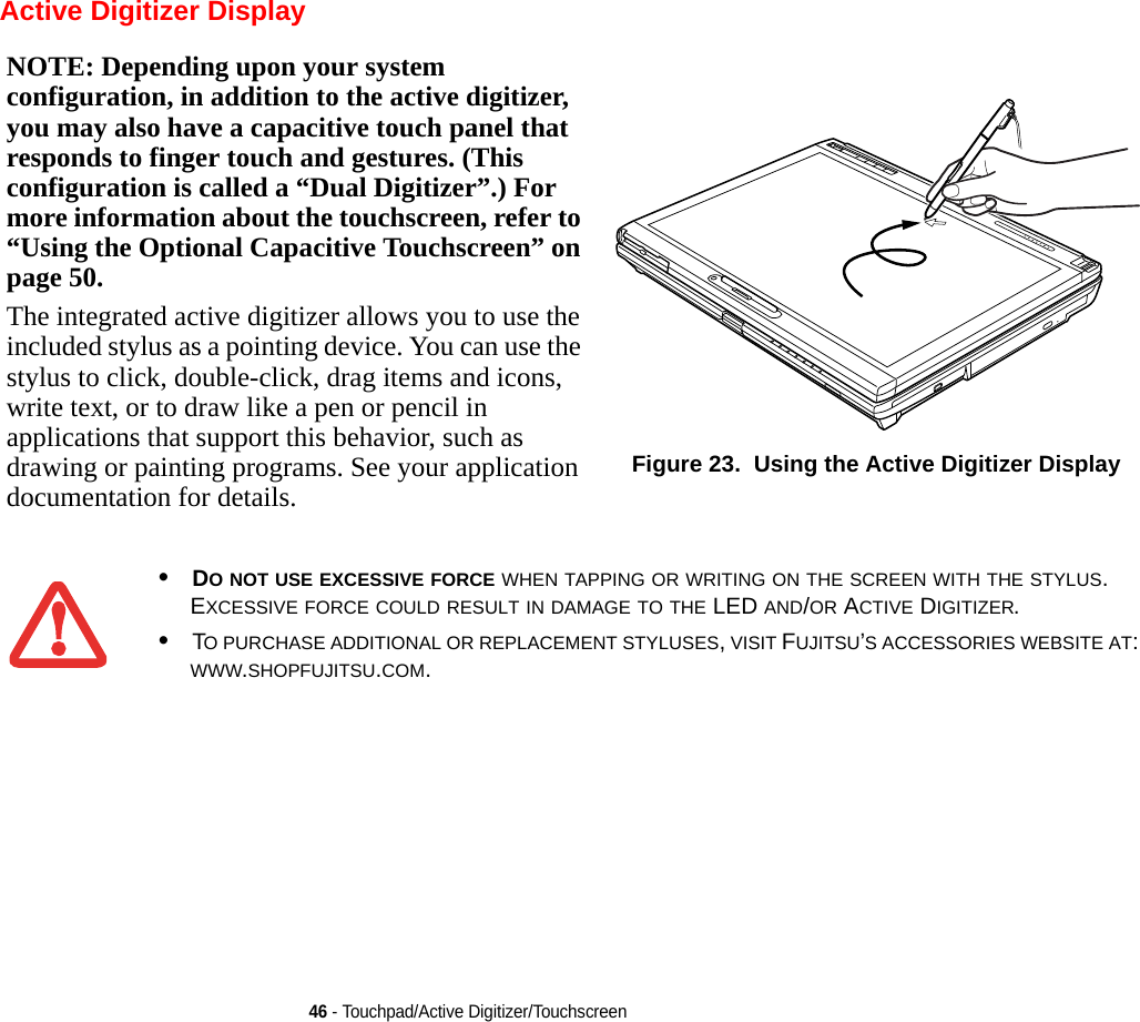 46 - Touchpad/Active Digitizer/Touchscreen Active Digitizer DisplayNOTE: Depending upon your system configuration, in addition to the active digitizer, you may also have a capacitive touch panel that responds to finger touch and gestures. (This configuration is called a “Dual Digitizer”.) For more information about the touchscreen, refer to “Using the Optional Capacitive Touchscreen” on page 50.The integrated active digitizer allows you to use the included stylus as a pointing device. You can use the stylus to click, double-click, drag items and icons, write text, or to draw like a pen or pencil in applications that support this behavior, such as drawing or painting programs. See your application documentation for details.Figure 23.  Using the Active Digitizer Display•DO NOT USE EXCESSIVE FORCE WHEN TAPPING OR WRITING ON THE SCREEN WITH THE STYLUS. EXCESSIVE FORCE COULD RESULT IN DAMAGE TO THE LED AND/OR ACTIVE DIGITIZER.•TO PURCHASE ADDITIONAL OR REPLACEMENT STYLUSES, VISIT FUJITSU’S ACCESSORIES WEBSITE AT: WWW.SHOPFUJITSU.COM.