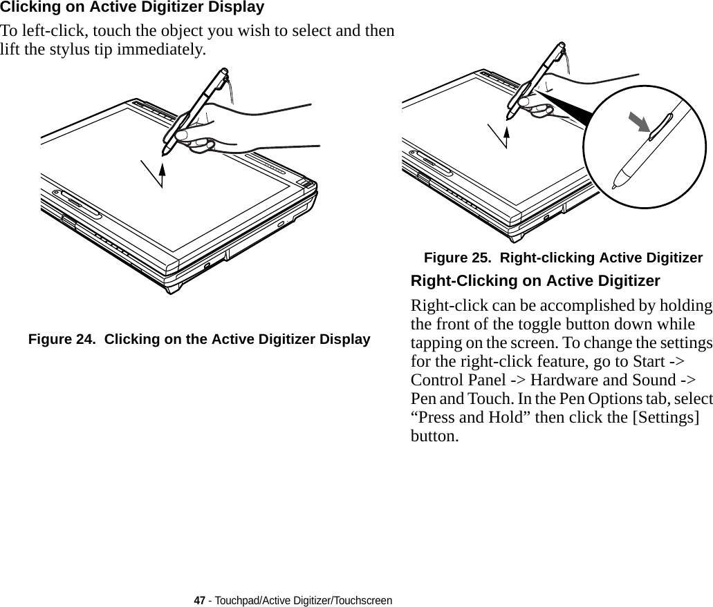 47 - Touchpad/Active Digitizer/TouchscreenClicking on Active Digitizer Display To left-click, touch the object you wish to select and then lift the stylus tip immediately. Figure 24.  Clicking on the Active Digitizer DisplayFigure 25.  Right-clicking Active DigitizerRight-Clicking on Active Digitizer Right-click can be accomplished by holding the front of the toggle button down while tapping on the screen. To change the settings for the right-click feature, go to Start -&gt; Control Panel -&gt; Hardware and Sound -&gt; Pen and Touch. In the Pen Options tab, select “Press and Hold” then click the [Settings] button.