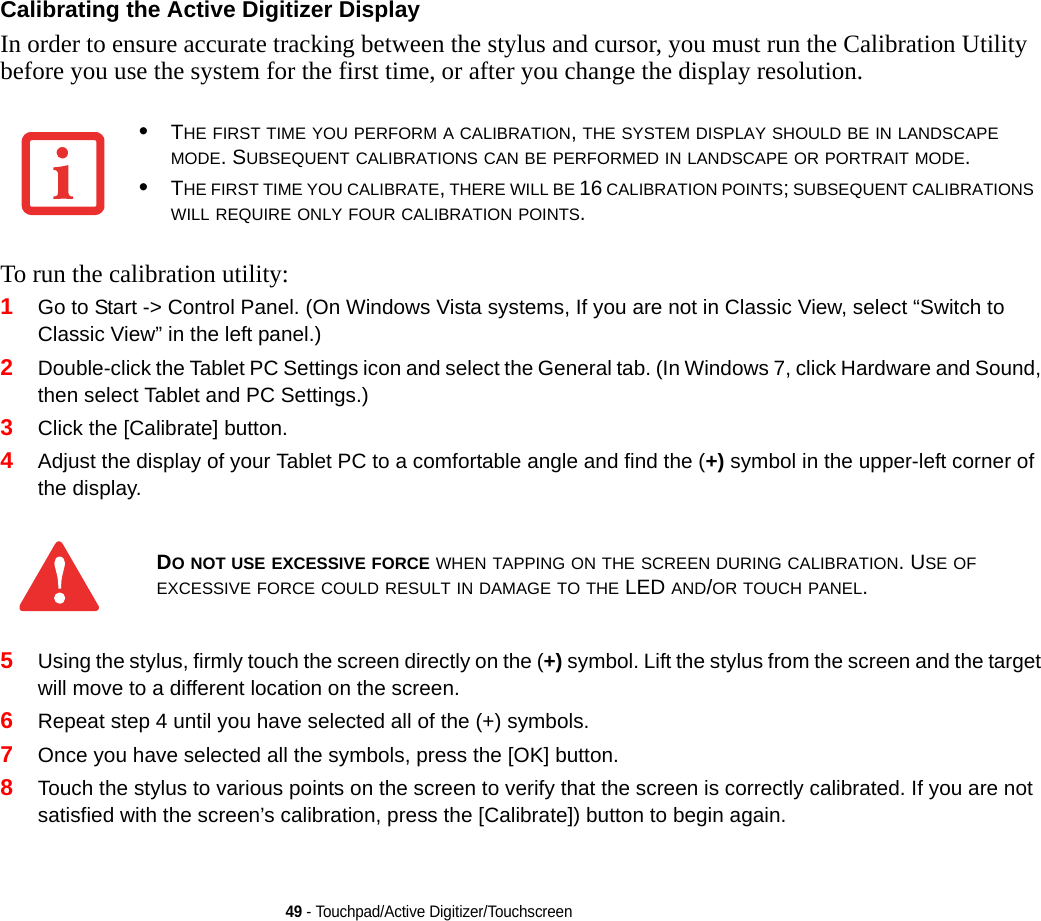 49 - Touchpad/Active Digitizer/TouchscreenCalibrating the Active Digitizer Display In order to ensure accurate tracking between the stylus and cursor, you must run the Calibration Utility before you use the system for the first time, or after you change the display resolution.To run the calibration utility:1Go to Start -&gt; Control Panel. (On Windows Vista systems, If you are not in Classic View, select “Switch to Classic View” in the left panel.)2Double-click the Tablet PC Settings icon and select the General tab. (In Windows 7, click Hardware and Sound, then select Tablet and PC Settings.)3Click the [Calibrate] button.4Adjust the display of your Tablet PC to a comfortable angle and find the (+) symbol in the upper-left corner of the display.5Using the stylus, firmly touch the screen directly on the (+) symbol. Lift the stylus from the screen and the target will move to a different location on the screen.6Repeat step 4 until you have selected all of the (+) symbols.7Once you have selected all the symbols, press the [OK] button. 8Touch the stylus to various points on the screen to verify that the screen is correctly calibrated. If you are not satisfied with the screen’s calibration, press the [Calibrate]) button to begin again.•THE FIRST TIME YOU PERFORM A CALIBRATION, THE SYSTEM DISPLAY SHOULD BE IN LANDSCAPE MODE. SUBSEQUENT CALIBRATIONS CAN BE PERFORMED IN LANDSCAPE OR PORTRAIT MODE.•THE FIRST TIME YOU CALIBRATE, THERE WILL BE 16 CALIBRATION POINTS; SUBSEQUENT CALIBRATIONS WILL REQUIRE ONLY FOUR CALIBRATION POINTS.DO NOT USE EXCESSIVE FORCE WHEN TAPPING ON THE SCREEN DURING CALIBRATION. USE OF EXCESSIVE FORCE COULD RESULT IN DAMAGE TO THE LED AND/OR TOUCH PANEL.