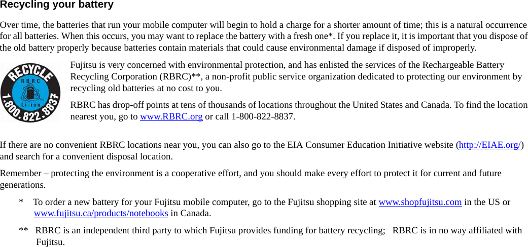 Recycling your battery Over time, the batteries that run your mobile computer will begin to hold a charge for a shorter amount of time; this is a natural occurrence for all batteries. When this occurs, you may want to replace the battery with a fresh one*. If you replace it, it is important that you dispose of the old battery properly because batteries contain materials that could cause environmental damage if disposed of improperly.Fujitsu is very concerned with environmental protection, and has enlisted the services of the Rechargeable Battery Recycling Corporation (RBRC)**, a non-profit public service organization dedicated to protecting our environment by recycling old batteries at no cost to you.RBRC has drop-off points at tens of thousands of locations throughout the United States and Canada. To find the location nearest you, go to www.RBRC.org or call 1-800-822-8837.If there are no convenient RBRC locations near you, you can also go to the EIA Consumer Education Initiative website (http://EIAE.org/) and search for a convenient disposal location.Remember – protecting the environment is a cooperative effort, and you should make every effort to protect it for current and future generations.*    To order a new battery for your Fujitsu mobile computer, go to the Fujitsu shopping site at www.shopfujitsu.com in the US or www.fujitsu.ca/products/notebooks in Canada.**   RBRC is an independent third party to which Fujitsu provides funding for battery recycling;   RBRC is in no way affiliated with Fujitsu.