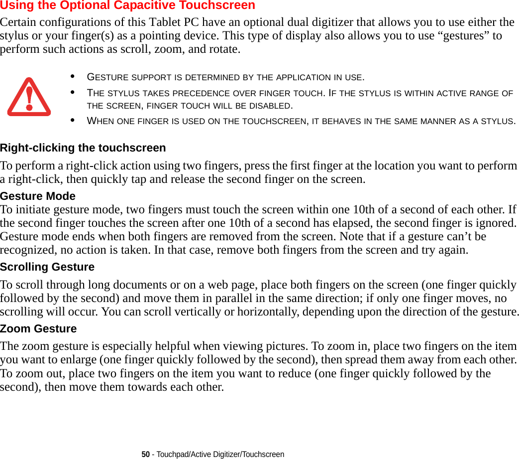 50 - Touchpad/Active Digitizer/TouchscreenUsing the Optional Capacitive TouchscreenCertain configurations of this Tablet PC have an optional dual digitizer that allows you to use either the stylus or your finger(s) as a pointing device. This type of display also allows you to use “gestures” to perform such actions as scroll, zoom, and rotate.Right-clicking the touchscreen To perform a right-click action using two fingers, press the first finger at the location you want to perform a right-click, then quickly tap and release the second finger on the screen.Gesture Mode To initiate gesture mode, two fingers must touch the screen within one 10th of a second of each other. If the second finger touches the screen after one 10th of a second has elapsed, the second finger is ignored. Gesture mode ends when both fingers are removed from the screen. Note that if a gesture can’t be recognized, no action is taken. In that case, remove both fingers from the screen and try again.Scrolling Gesture To scroll through long documents or on a web page, place both fingers on the screen (one finger quickly followed by the second) and move them in parallel in the same direction; if only one finger moves, no scrolling will occur. You can scroll vertically or horizontally, depending upon the direction of the gesture.Zoom Gesture The zoom gesture is especially helpful when viewing pictures. To zoom in, place two fingers on the item you want to enlarge (one finger quickly followed by the second), then spread them away from each other. To zoom out, place two fingers on the item you want to reduce (one finger quickly followed by the second), then move them towards each other.•GESTURE SUPPORT IS DETERMINED BY THE APPLICATION IN USE.•THE STYLUS TAKES PRECEDENCE OVER FINGER TOUCH. IF THE STYLUS IS WITHIN ACTIVE RANGE OF THE SCREEN, FINGER TOUCH WILL BE DISABLED.•WHEN ONE FINGER IS USED ON THE TOUCHSCREEN, IT BEHAVES IN THE SAME MANNER AS A STYLUS.