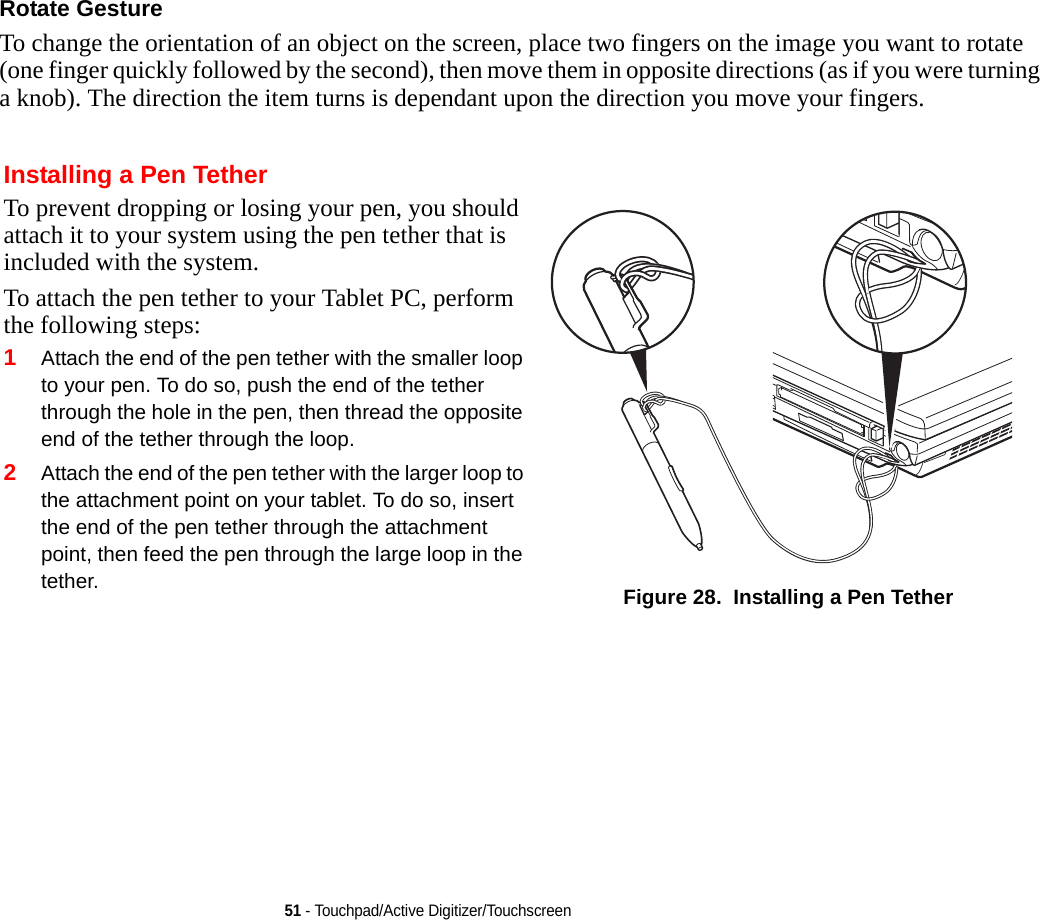 51 - Touchpad/Active Digitizer/TouchscreenRotate Gesture To change the orientation of an object on the screen, place two fingers on the image you want to rotate (one finger quickly followed by the second), then move them in opposite directions (as if you were turning a knob). The direction the item turns is dependant upon the direction you move your fingers.Installing a Pen TetherTo prevent dropping or losing your pen, you should attach it to your system using the pen tether that is included with the system. To attach the pen tether to your Tablet PC, perform the following steps:1Attach the end of the pen tether with the smaller loop to your pen. To do so, push the end of the tether through the hole in the pen, then thread the opposite end of the tether through the loop.2Attach the end of the pen tether with the larger loop to the attachment point on your tablet. To do so, insert the end of the pen tether through the attachment point, then feed the pen through the large loop in the tether. Figure 28.  Installing a Pen Tether