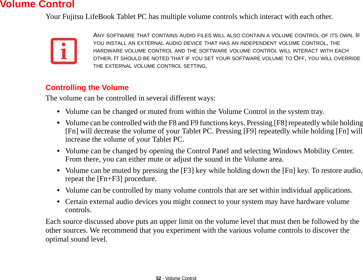 52 - Volume ControlVolume ControlYour Fujitsu LifeBook Tablet PC has multiple volume controls which interact with each other. Controlling the VolumeThe volume can be controlled in several different ways:•Volume can be changed or muted from within the Volume Control in the system tray.•Volume can be controlled with the F8 and F9 functions keys. Pressing [F8] repeatedly while holding [Fn] will decrease the volume of your Tablet PC. Pressing [F9] repeatedly while holding [Fn] will increase the volume of your Tablet PC.•Volume can be changed by opening the Control Panel and selecting Windows Mobility Center. From there, you can either mute or adjust the sound in the Volume area.•Volume can be muted by pressing the [F3] key while holding down the [Fn] key. To restore audio, repeat the [Fn+F3] procedure.•Volume can be controlled by many volume controls that are set within individual applications.•Certain external audio devices you might connect to your system may have hardware volume controls.Each source discussed above puts an upper limit on the volume level that must then be followed by the other sources. We recommend that you experiment with the various volume controls to discover the optimal sound level.ANY SOFTWARE THAT CONTAINS AUDIO FILES WILL ALSO CONTAIN A VOLUME CONTROL OF ITS OWN. IF YOU INSTALL AN EXTERNAL AUDIO DEVICE THAT HAS AN INDEPENDENT VOLUME CONTROL, THE HARDWARE VOLUME CONTROL AND THE SOFTWARE VOLUME CONTROL WILL INTERACT WITH EACH OTHER. IT SHOULD BE NOTED THAT IF YOU SET YOUR SOFTWARE VOLUME TO OFF, YOU WILL OVERRIDE THE EXTERNAL VOLUME CONTROL SETTING. 