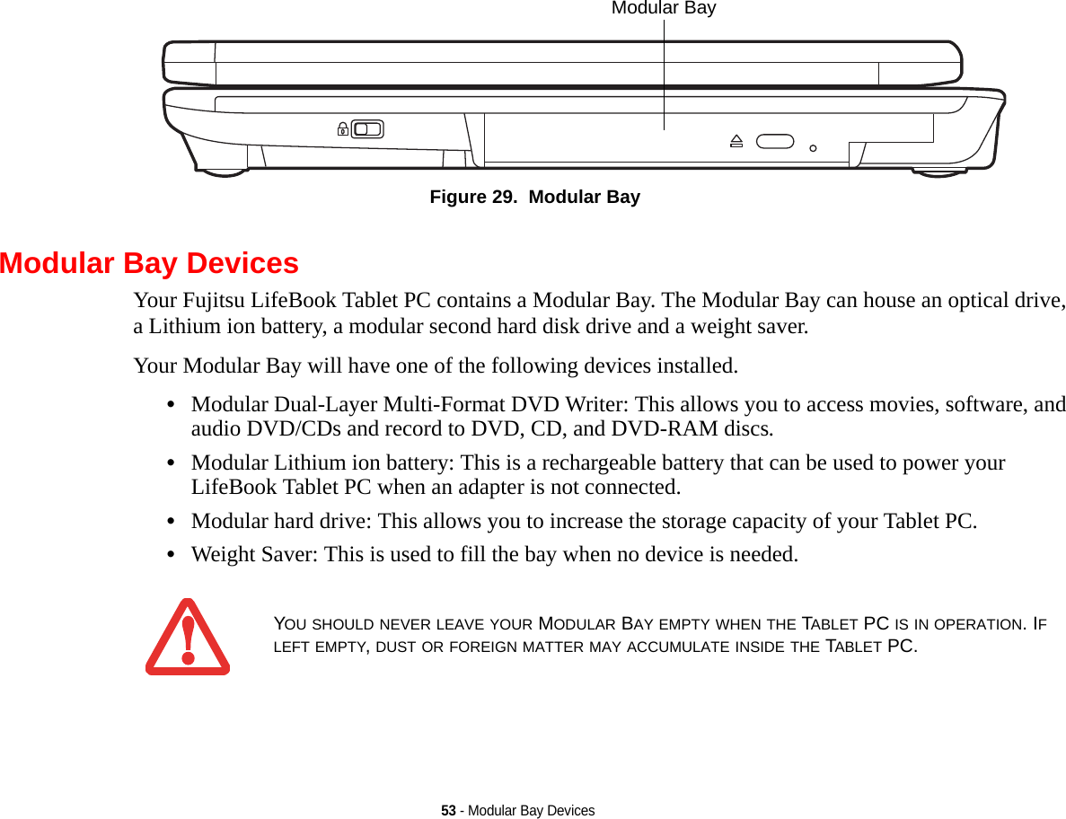 53 - Modular Bay DevicesFigure 29.  Modular BayModular Bay DevicesYour Fujitsu LifeBook Tablet PC contains a Modular Bay. The Modular Bay can house an optical drive, a Lithium ion battery, a modular second hard disk drive and a weight saver. Your Modular Bay will have one of the following devices installed. •Modular Dual-Layer Multi-Format DVD Writer: This allows you to access movies, software, and audio DVD/CDs and record to DVD, CD, and DVD-RAM discs.•Modular Lithium ion battery: This is a rechargeable battery that can be used to power your LifeBook Tablet PC when an adapter is not connected.•Modular hard drive: This allows you to increase the storage capacity of your Tablet PC.•Weight Saver: This is used to fill the bay when no device is needed.Modular Bay YOU SHOULD NEVER LEAVE YOUR MODULAR BAY EMPTY WHEN THE TABLET PC IS IN OPERATION. IF LEFT EMPTY, DUST OR FOREIGN MATTER MAY ACCUMULATE INSIDE THE TABLET PC.