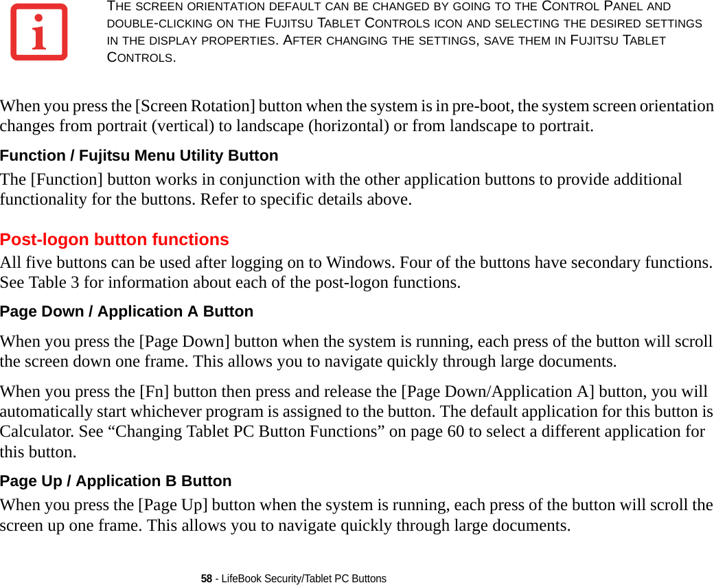 58 - LifeBook Security/Tablet PC ButtonsWhen you press the [Screen Rotation] button when the system is in pre-boot, the system screen orientation changes from portrait (vertical) to landscape (horizontal) or from landscape to portrait.Function / Fujitsu Menu Utility Button The [Function] button works in conjunction with the other application buttons to provide additional functionality for the buttons. Refer to specific details above.Post-logon button functionsAll five buttons can be used after logging on to Windows. Four of the buttons have secondary functions. See Table 3 for information about each of the post-logon functions.Page Down / Application A Button When you press the [Page Down] button when the system is running, each press of the button will scroll the screen down one frame. This allows you to navigate quickly through large documents.When you press the [Fn] button then press and release the [Page Down/Application A] button, you will automatically start whichever program is assigned to the button. The default application for this button is Calculator. See “Changing Tablet PC Button Functions” on page 60 to select a different application for this button.Page Up / Application B Button When you press the [Page Up] button when the system is running, each press of the button will scroll the screen up one frame. This allows you to navigate quickly through large documents.THE SCREEN ORIENTATION DEFAULT CAN BE CHANGED BY GOING TO THE CONTROL PANEL AND DOUBLE-CLICKING ON THE FUJITSU TABLET CONTROLS ICON AND SELECTING THE DESIRED SETTINGS IN THE DISPLAY PROPERTIES. AFTER CHANGING THE SETTINGS, SAVE THEM IN FUJITSU TABLET CONTROLS.