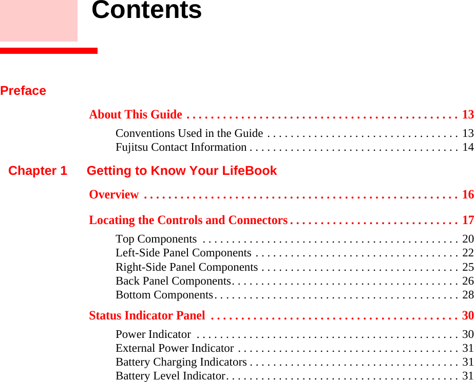     ContentsPrefaceAbout This Guide . . . . . . . . . . . . . . . . . . . . . . . . . . . . . . . . . . . . . . . . . . . . . 13Conventions Used in the Guide . . . . . . . . . . . . . . . . . . . . . . . . . . . . . . . . . 13Fujitsu Contact Information . . . . . . . . . . . . . . . . . . . . . . . . . . . . . . . . . . . . 14Chapter 1 Getting to Know Your LifeBookOverview  . . . . . . . . . . . . . . . . . . . . . . . . . . . . . . . . . . . . . . . . . . . . . . . . . . . . 16Locating the Controls and Connectors . . . . . . . . . . . . . . . . . . . . . . . . . . . . 17Top Components  . . . . . . . . . . . . . . . . . . . . . . . . . . . . . . . . . . . . . . . . . . . . 20Left-Side Panel Components . . . . . . . . . . . . . . . . . . . . . . . . . . . . . . . . . . . 22Right-Side Panel Components . . . . . . . . . . . . . . . . . . . . . . . . . . . . . . . . . . 25Back Panel Components. . . . . . . . . . . . . . . . . . . . . . . . . . . . . . . . . . . . . . . 26Bottom Components. . . . . . . . . . . . . . . . . . . . . . . . . . . . . . . . . . . . . . . . . . 28Status Indicator Panel  . . . . . . . . . . . . . . . . . . . . . . . . . . . . . . . . . . . . . . . . . 30Power Indicator  . . . . . . . . . . . . . . . . . . . . . . . . . . . . . . . . . . . . . . . . . . . . . 30External Power Indicator . . . . . . . . . . . . . . . . . . . . . . . . . . . . . . . . . . . . . . 31Battery Charging Indicators . . . . . . . . . . . . . . . . . . . . . . . . . . . . . . . . . . . . 31Battery Level Indicator. . . . . . . . . . . . . . . . . . . . . . . . . . . . . . . . . . . . . . . . 31