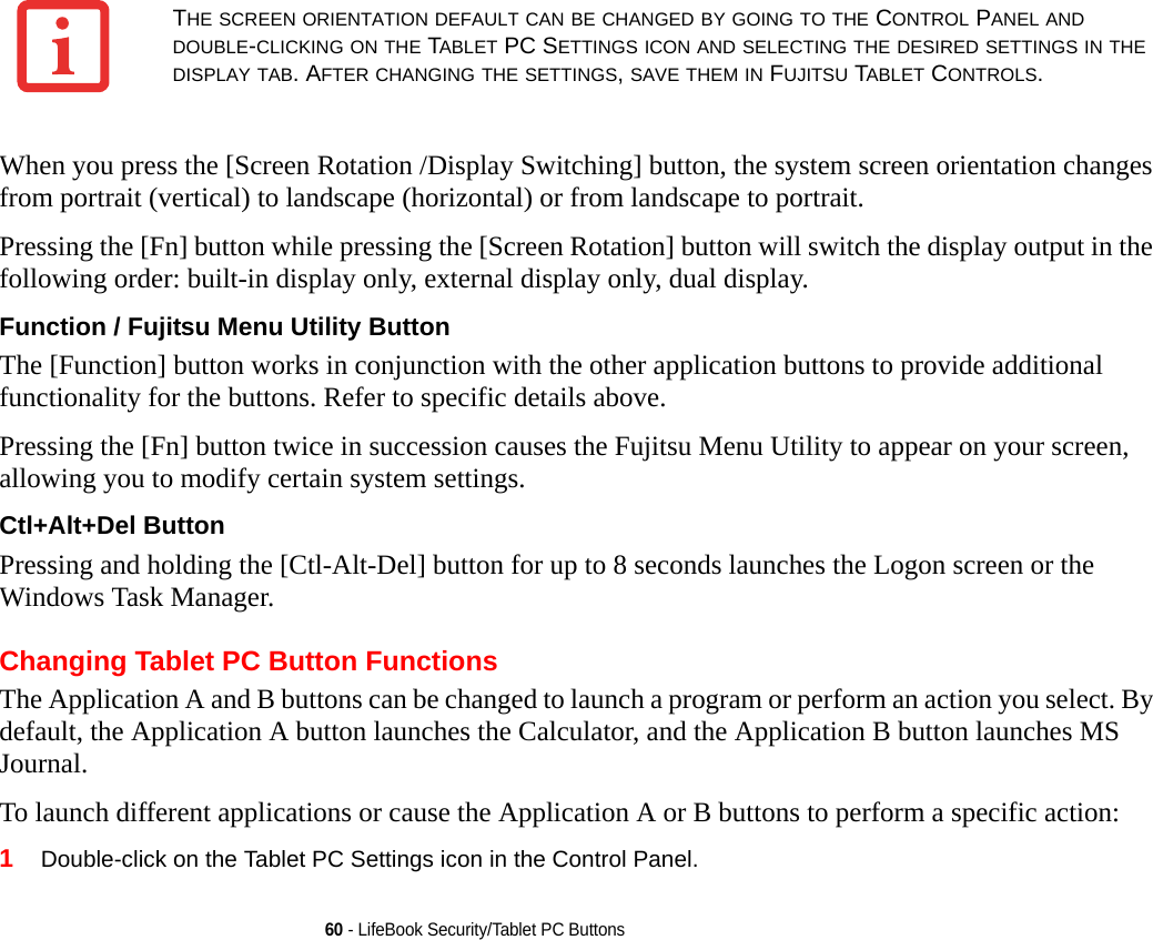 60 - LifeBook Security/Tablet PC ButtonsWhen you press the [Screen Rotation /Display Switching] button, the system screen orientation changes from portrait (vertical) to landscape (horizontal) or from landscape to portrait. Pressing the [Fn] button while pressing the [Screen Rotation] button will switch the display output in the following order: built-in display only, external display only, dual display.Function / Fujitsu Menu Utility Button The [Function] button works in conjunction with the other application buttons to provide additional functionality for the buttons. Refer to specific details above.Pressing the [Fn] button twice in succession causes the Fujitsu Menu Utility to appear on your screen, allowing you to modify certain system settings.Ctl+Alt+Del Button Pressing and holding the [Ctl-Alt-Del] button for up to 8 seconds launches the Logon screen or the Windows Task Manager.Changing Tablet PC Button FunctionsThe Application A and B buttons can be changed to launch a program or perform an action you select. By default, the Application A button launches the Calculator, and the Application B button launches MS Journal.To launch different applications or cause the Application A or B buttons to perform a specific action:1Double-click on the Tablet PC Settings icon in the Control Panel. THE SCREEN ORIENTATION DEFAULT CAN BE CHANGED BY GOING TO THE CONTROL PANEL AND DOUBLE-CLICKING ON THE TABLET PC SETTINGS ICON AND SELECTING THE DESIRED SETTINGS IN THE DISPLAY TAB. AFTER CHANGING THE SETTINGS, SAVE THEM IN FUJITSU TABLET CONTROLS.