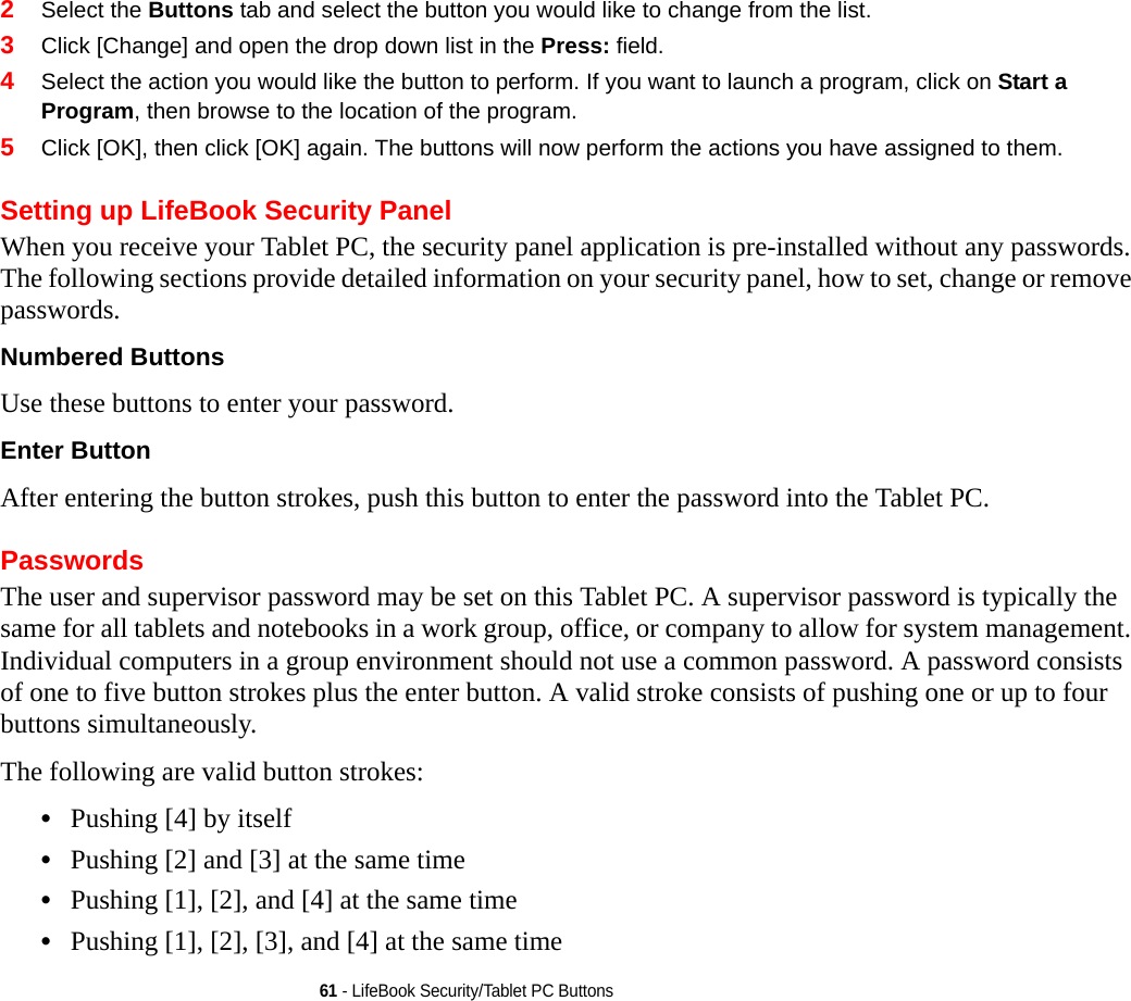 61 - LifeBook Security/Tablet PC Buttons2Select the Buttons tab and select the button you would like to change from the list.3Click [Change] and open the drop down list in the Press: field.4Select the action you would like the button to perform. If you want to launch a program, click on Start a Program, then browse to the location of the program.5Click [OK], then click [OK] again. The buttons will now perform the actions you have assigned to them.Setting up LifeBook Security PanelWhen you receive your Tablet PC, the security panel application is pre-installed without any passwords. The following sections provide detailed information on your security panel, how to set, change or remove passwords.Numbered Buttons Use these buttons to enter your password.Enter Button After entering the button strokes, push this button to enter the password into the Tablet PC. PasswordsThe user and supervisor password may be set on this Tablet PC. A supervisor password is typically the same for all tablets and notebooks in a work group, office, or company to allow for system management. Individual computers in a group environment should not use a common password. A password consists of one to five button strokes plus the enter button. A valid stroke consists of pushing one or up to four buttons simultaneously. The following are valid button strokes: •Pushing [4] by itself•Pushing [2] and [3] at the same time•Pushing [1], [2], and [4] at the same time•Pushing [1], [2], [3], and [4] at the same time