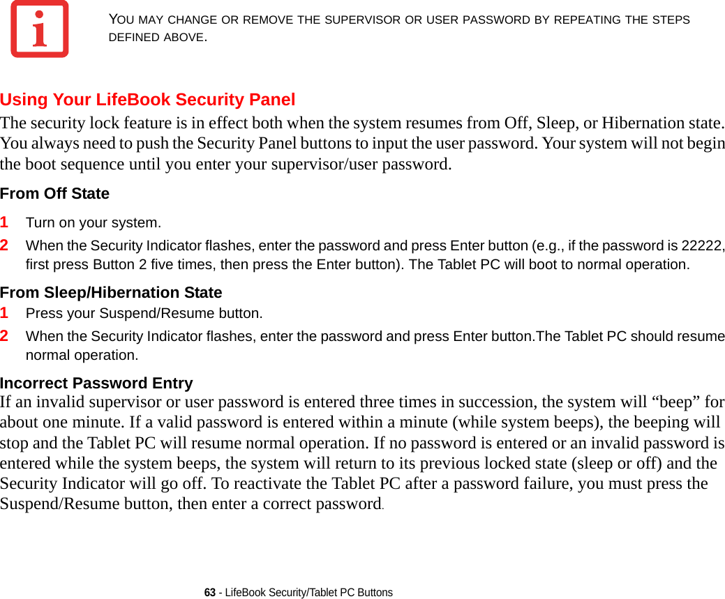 63 - LifeBook Security/Tablet PC ButtonsUsing Your LifeBook Security PanelThe security lock feature is in effect both when the system resumes from Off, Sleep, or Hibernation state. You always need to push the Security Panel buttons to input the user password. Your system will not begin the boot sequence until you enter your supervisor/user password.From Off State 1Turn on your system.2When the Security Indicator flashes, enter the password and press Enter button (e.g., if the password is 22222, first press Button 2 five times, then press the Enter button). The Tablet PC will boot to normal operation.From Sleep/Hibernation State 1Press your Suspend/Resume button.2When the Security Indicator flashes, enter the password and press Enter button.The Tablet PC should resume normal operation.Incorrect Password Entry If an invalid supervisor or user password is entered three times in succession, the system will “beep” for about one minute. If a valid password is entered within a minute (while system beeps), the beeping will stop and the Tablet PC will resume normal operation. If no password is entered or an invalid password is entered while the system beeps, the system will return to its previous locked state (sleep or off) and the Security Indicator will go off. To reactivate the Tablet PC after a password failure, you must press the Suspend/Resume button, then enter a correct password.YOU MAY CHANGE OR REMOVE THE SUPERVISOR OR USER PASSWORD BY REPEATING THE STEPS DEFINED ABOVE.