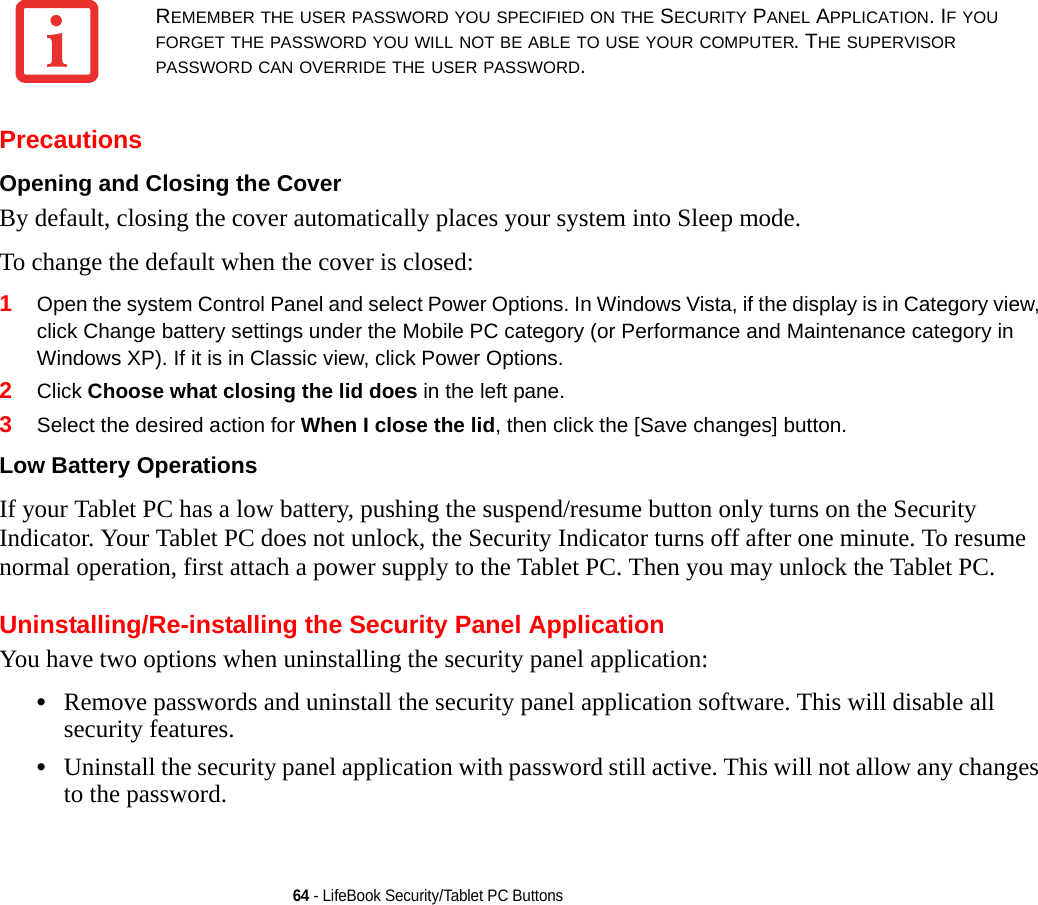 64 - LifeBook Security/Tablet PC ButtonsPrecautionsOpening and Closing the Cover By default, closing the cover automatically places your system into Sleep mode. To change the default when the cover is closed:1Open the system Control Panel and select Power Options. In Windows Vista, if the display is in Category view, click Change battery settings under the Mobile PC category (or Performance and Maintenance category in Windows XP). If it is in Classic view, click Power Options.2Click Choose what closing the lid does in the left pane.3Select the desired action for When I close the lid, then click the [Save changes] button.Low Battery Operations If your Tablet PC has a low battery, pushing the suspend/resume button only turns on the Security Indicator. Your Tablet PC does not unlock, the Security Indicator turns off after one minute. To resume normal operation, first attach a power supply to the Tablet PC. Then you may unlock the Tablet PC.Uninstalling/Re-installing the Security Panel ApplicationYou have two options when uninstalling the security panel application:•Remove passwords and uninstall the security panel application software. This will disable all security features.•Uninstall the security panel application with password still active. This will not allow any changes to the password. REMEMBER THE USER PASSWORD YOU SPECIFIED ON THE SECURITY PANEL APPLICATION. IF YOU FORGET THE PASSWORD YOU WILL NOT BE ABLE TO USE YOUR COMPUTER. THE SUPERVISOR PASSWORD CAN OVERRIDE THE USER PASSWORD.