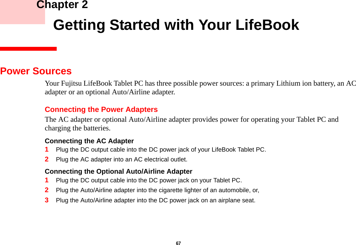 67     Chapter 2    Getting Started with Your LifeBookPower SourcesYour Fujitsu LifeBook Tablet PC has three possible power sources: a primary Lithium ion battery, an AC adapter or an optional Auto/Airline adapter.Connecting the Power AdaptersThe AC adapter or optional Auto/Airline adapter provides power for operating your Tablet PC and charging the batteries. Connecting the AC Adapter 1Plug the DC output cable into the DC power jack of your LifeBook Tablet PC.2Plug the AC adapter into an AC electrical outlet. Connecting the Optional Auto/Airline Adapter 1Plug the DC output cable into the DC power jack on your Tablet PC.2Plug the Auto/Airline adapter into the cigarette lighter of an automobile, or, 3Plug the Auto/Airline adapter into the DC power jack on an airplane seat.