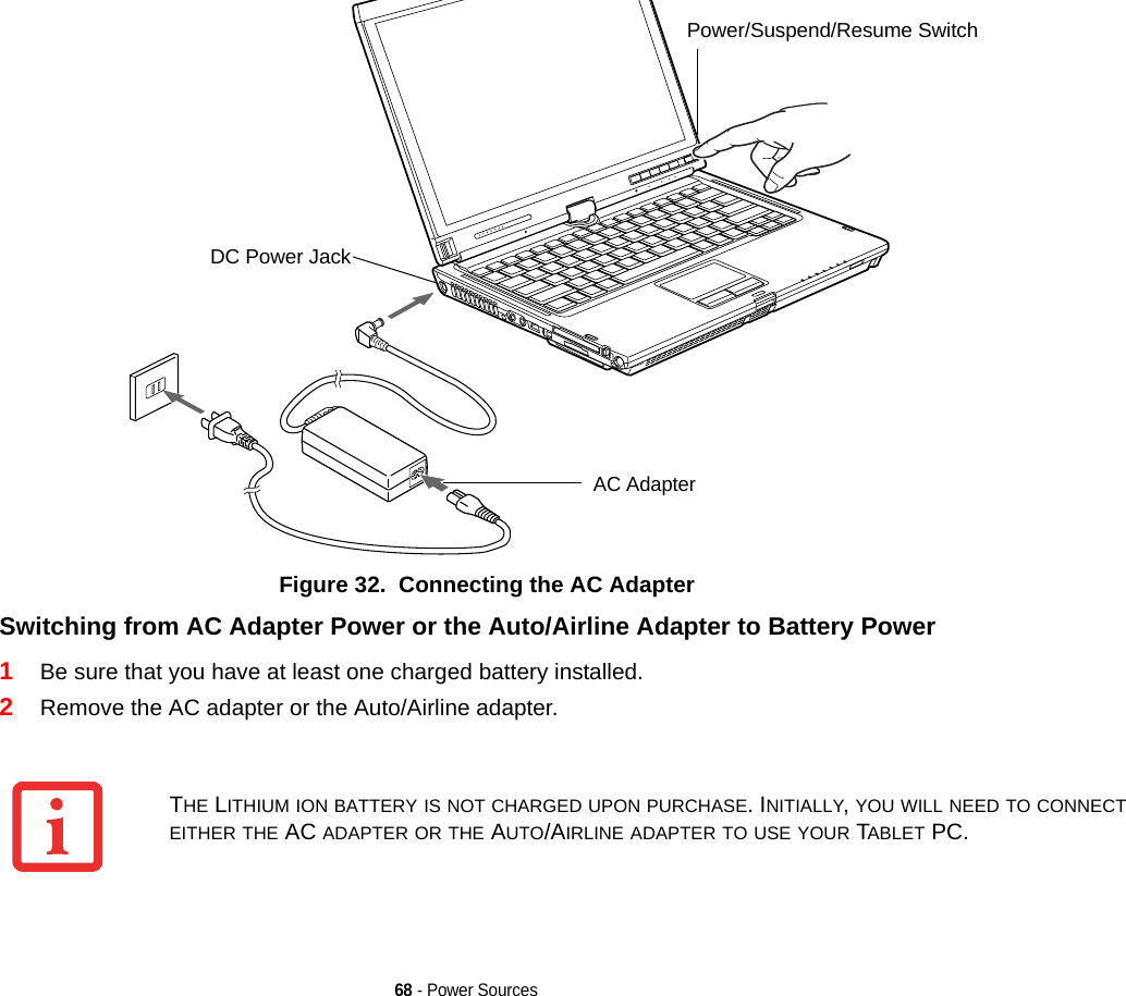 68 - Power SourcesFigure 32.  Connecting the AC AdapterSwitching from AC Adapter Power or the Auto/Airline Adapter to Battery Power 1Be sure that you have at least one charged battery installed.2Remove the AC adapter or the Auto/Airline adapter.DC Power JackAC AdapterPower/Suspend/Resume SwitchTHE LITHIUM ION BATTERY IS NOT CHARGED UPON PURCHASE. INITIALLY, YOU WILL NEED TO CONNECT EITHER THE AC ADAPTER OR THE AUTO/AIRLINE ADAPTER TO USE YOUR TABLET PC.