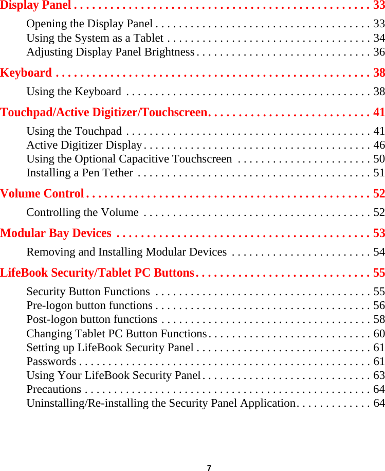  7 Display Panel . . . . . . . . . . . . . . . . . . . . . . . . . . . . . . . . . . . . . . . . . . . . . . . . . 33Opening the Display Panel . . . . . . . . . . . . . . . . . . . . . . . . . . . . . . . . . . . . . 33Using the System as a Tablet . . . . . . . . . . . . . . . . . . . . . . . . . . . . . . . . . . . 34Adjusting Display Panel Brightness . . . . . . . . . . . . . . . . . . . . . . . . . . . . . . 36Keyboard . . . . . . . . . . . . . . . . . . . . . . . . . . . . . . . . . . . . . . . . . . . . . . . . . . . . 38Using the Keyboard . . . . . . . . . . . . . . . . . . . . . . . . . . . . . . . . . . . . . . . . . . 38Touchpad/Active Digitizer/Touchscreen. . . . . . . . . . . . . . . . . . . . . . . . . . . 41Using the Touchpad . . . . . . . . . . . . . . . . . . . . . . . . . . . . . . . . . . . . . . . . . . 41Active Digitizer Display. . . . . . . . . . . . . . . . . . . . . . . . . . . . . . . . . . . . . . . 46Using the Optional Capacitive Touchscreen  . . . . . . . . . . . . . . . . . . . . . . . 50Installing a Pen Tether . . . . . . . . . . . . . . . . . . . . . . . . . . . . . . . . . . . . . . . . 51Volume Control . . . . . . . . . . . . . . . . . . . . . . . . . . . . . . . . . . . . . . . . . . . . . . . 52Controlling the Volume  . . . . . . . . . . . . . . . . . . . . . . . . . . . . . . . . . . . . . . . 52Modular Bay Devices  . . . . . . . . . . . . . . . . . . . . . . . . . . . . . . . . . . . . . . . . . . 53Removing and Installing Modular Devices . . . . . . . . . . . . . . . . . . . . . . . . 54LifeBook Security/Tablet PC Buttons. . . . . . . . . . . . . . . . . . . . . . . . . . . . . 55Security Button Functions  . . . . . . . . . . . . . . . . . . . . . . . . . . . . . . . . . . . . . 55Pre-logon button functions . . . . . . . . . . . . . . . . . . . . . . . . . . . . . . . . . . . . . 56Post-logon button functions . . . . . . . . . . . . . . . . . . . . . . . . . . . . . . . . . . . . 58Changing Tablet PC Button Functions. . . . . . . . . . . . . . . . . . . . . . . . . . . . 60Setting up LifeBook Security Panel . . . . . . . . . . . . . . . . . . . . . . . . . . . . . . 61Passwords . . . . . . . . . . . . . . . . . . . . . . . . . . . . . . . . . . . . . . . . . . . . . . . . . . 61Using Your LifeBook Security Panel. . . . . . . . . . . . . . . . . . . . . . . . . . . . . 63Precautions . . . . . . . . . . . . . . . . . . . . . . . . . . . . . . . . . . . . . . . . . . . . . . . . . 64Uninstalling/Re-installing the Security Panel Application. . . . . . . . . . . . . 64