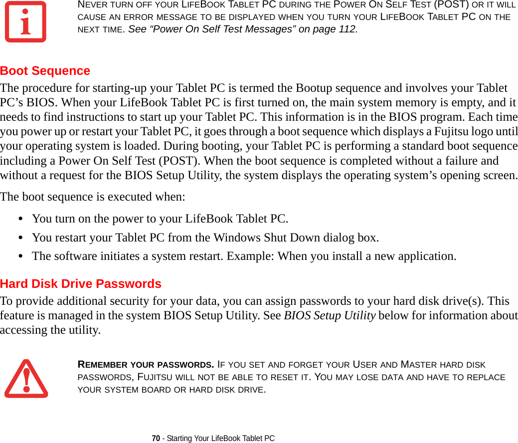 70 - Starting Your LifeBook Tablet PCBoot SequenceThe procedure for starting-up your Tablet PC is termed the Bootup sequence and involves your Tablet PC’s BIOS. When your LifeBook Tablet PC is first turned on, the main system memory is empty, and it needs to find instructions to start up your Tablet PC. This information is in the BIOS program. Each time you power up or restart your Tablet PC, it goes through a boot sequence which displays a Fujitsu logo until your operating system is loaded. During booting, your Tablet PC is performing a standard boot sequence including a Power On Self Test (POST). When the boot sequence is completed without a failure and without a request for the BIOS Setup Utility, the system displays the operating system’s opening screen.The boot sequence is executed when:•You turn on the power to your LifeBook Tablet PC.•You restart your Tablet PC from the Windows Shut Down dialog box.•The software initiates a system restart. Example: When you install a new application.Hard Disk Drive PasswordsTo provide additional security for your data, you can assign passwords to your hard disk drive(s). This feature is managed in the system BIOS Setup Utility. See BIOS Setup Utility below for information about accessing the utility.NEVER TURN OFF YOUR LIFEBOOK TABLET PC DURING THE POWER ON SELF TEST (POST) OR IT WILL CAUSE AN ERROR MESSAGE TO BE DISPLAYED WHEN YOU TURN YOUR LIFEBOOK TABLET PC ON THE NEXT TIME. See “Power On Self Test Messages” on page 112.REMEMBER YOUR PASSWORDS. IF YOU SET AND FORGET YOUR USER AND MASTER HARD DISK PASSWORDS, FUJITSU WILL NOT BE ABLE TO RESET IT. YOU MAY LOSE DATA AND HAVE TO REPLACE YOUR SYSTEM BOARD OR HARD DISK DRIVE.