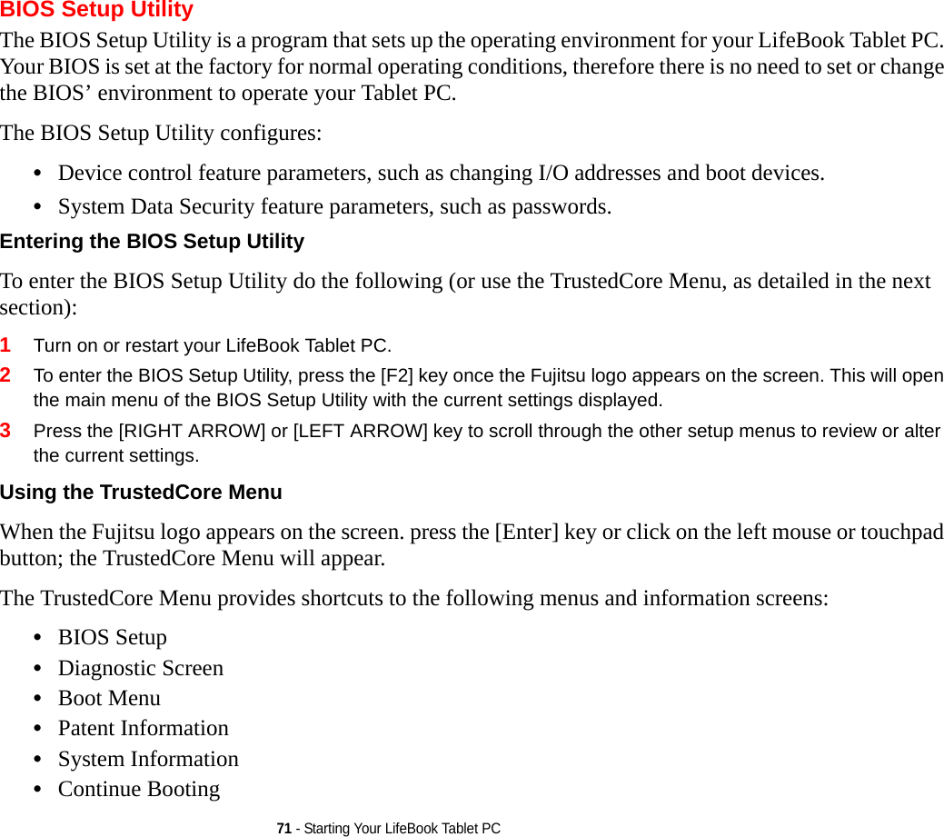 71 - Starting Your LifeBook Tablet PCBIOS Setup UtilityThe BIOS Setup Utility is a program that sets up the operating environment for your LifeBook Tablet PC. Your BIOS is set at the factory for normal operating conditions, therefore there is no need to set or change the BIOS’ environment to operate your Tablet PC.The BIOS Setup Utility configures:•Device control feature parameters, such as changing I/O addresses and boot devices.•System Data Security feature parameters, such as passwords.Entering the BIOS Setup Utility To enter the BIOS Setup Utility do the following (or use the TrustedCore Menu, as detailed in the next section):1Turn on or restart your LifeBook Tablet PC.2To enter the BIOS Setup Utility, press the [F2] key once the Fujitsu logo appears on the screen. This will open the main menu of the BIOS Setup Utility with the current settings displayed.3Press the [RIGHT ARROW] or [LEFT ARROW] key to scroll through the other setup menus to review or alter the current settings.Using the TrustedCore Menu When the Fujitsu logo appears on the screen. press the [Enter] key or click on the left mouse or touchpad button; the TrustedCore Menu will appear. The TrustedCore Menu provides shortcuts to the following menus and information screens: •BIOS Setup•Diagnostic Screen•Boot Menu•Patent Information•System Information•Continue Booting