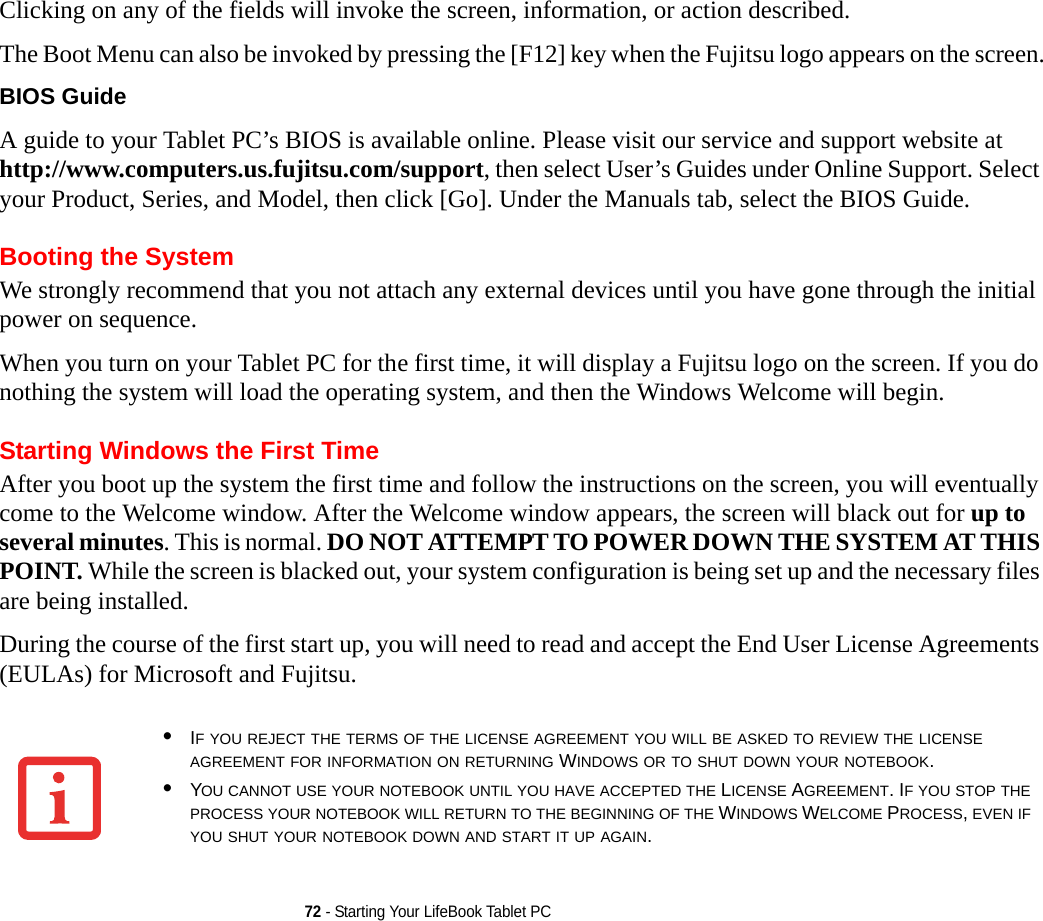 72 - Starting Your LifeBook Tablet PCClicking on any of the fields will invoke the screen, information, or action described.The Boot Menu can also be invoked by pressing the [F12] key when the Fujitsu logo appears on the screen.BIOS Guide A guide to your Tablet PC’s BIOS is available online. Please visit our service and support website at http://www.computers.us.fujitsu.com/support, then select User’s Guides under Online Support. Select your Product, Series, and Model, then click [Go]. Under the Manuals tab, select the BIOS Guide. Booting the SystemWe strongly recommend that you not attach any external devices until you have gone through the initial power on sequence.When you turn on your Tablet PC for the first time, it will display a Fujitsu logo on the screen. If you do nothing the system will load the operating system, and then the Windows Welcome will begin.Starting Windows the First TimeAfter you boot up the system the first time and follow the instructions on the screen, you will eventually come to the Welcome window. After the Welcome window appears, the screen will black out for up to several minutes. This is normal. DO NOT ATTEMPT TO POWER DOWN THE SYSTEM AT THIS POINT. While the screen is blacked out, your system configuration is being set up and the necessary files are being installed. During the course of the first start up, you will need to read and accept the End User License Agreements (EULAs) for Microsoft and Fujitsu. •IF YOU REJECT THE TERMS OF THE LICENSE AGREEMENT YOU WILL BE ASKED TO REVIEW THE LICENSE AGREEMENT FOR INFORMATION ON RETURNING WINDOWS OR TO SHUT DOWN YOUR NOTEBOOK.•YOU CANNOT USE YOUR NOTEBOOK UNTIL YOU HAVE ACCEPTED THE LICENSE AGREEMENT. IF YOU STOP THE PROCESS YOUR NOTEBOOK WILL RETURN TO THE BEGINNING OF THE WINDOWS WELCOME PROCESS, EVEN IF YOU SHUT YOUR NOTEBOOK DOWN AND START IT UP AGAIN.