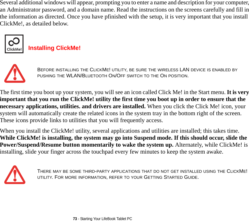 73 - Starting Your LifeBook Tablet PCSeveral additional windows will appear, prompting you to enter a name and description for your computer, an Administrator password, and a domain name. Read the instructions on the screens carefully and fill in the information as directed. Once you have pfinished with the setup, it is very important that you install ClickMe!, as detailed below.Installing ClickMe! The first time you boot up your system, you will see an icon called Click Me! in the Start menu. It is very important that you run the ClickMe! utility the first time you boot up in order to ensure that the necessary applications, utilities. and drivers are installed. When you click the Click Me! icon, your system will automatically create the related icons in the system tray in the bottom right of the screen. These icons provide links to utilities that you will frequently access.When you install the ClickMe! utility, several applications and utilities are installed; this takes time. While ClickMe! is installing, the system may go into Suspend mode. If this should occur, slide the Power/Suspend/Resume button momentarily to wake the system up. Alternately, while ClickMe! is installing, slide your finger across the touchpad every few minutes to keep the system awake.BEFORE INSTALLING THE CLICKME! UTILITY, BE SURE THE WIRELESS LAN DEVICE IS ENABLED BY PUSHING THE WLAN/BLUETOOTH ON/OFF SWITCH TO THE ON POSITION.THERE MAY BE SOME THIRD-PARTY APPLICATIONS THAT DO NOT GET INSTALLED USING THE CLICKME! UTILITY. FOR MORE INFORMATION, REFER TO YOUR GETTING STARTED GUIDE.ClickMe!