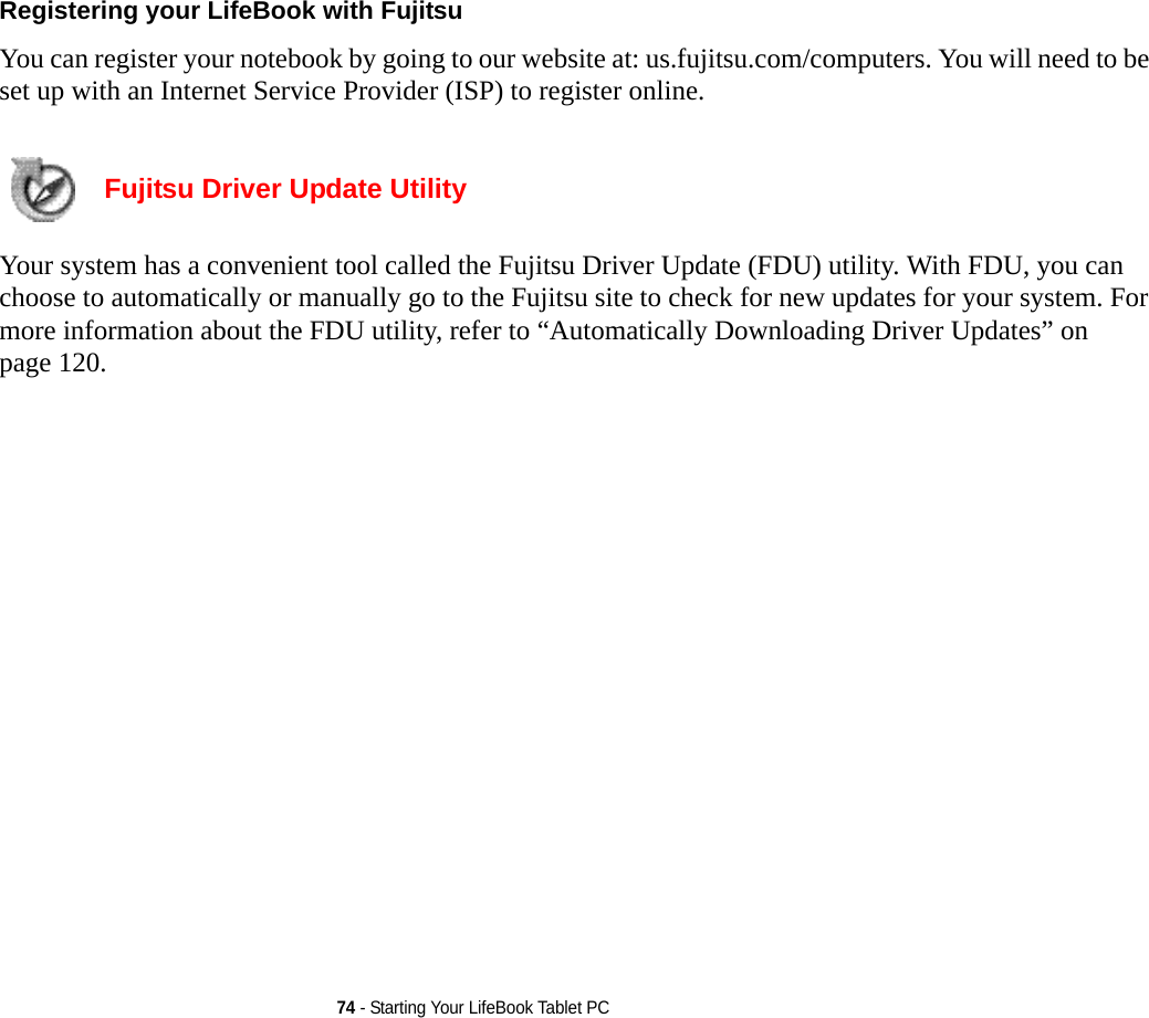 74 - Starting Your LifeBook Tablet PCRegistering your LifeBook with Fujitsu You can register your notebook by going to our website at: us.fujitsu.com/computers. You will need to be set up with an Internet Service Provider (ISP) to register online. Fujitsu Driver Update Utility Your system has a convenient tool called the Fujitsu Driver Update (FDU) utility. With FDU, you can choose to automatically or manually go to the Fujitsu site to check for new updates for your system. For more information about the FDU utility, refer to “Automatically Downloading Driver Updates” on page 120.