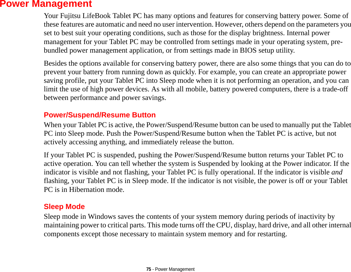 75 - Power ManagementPower ManagementYour Fujitsu LifeBook Tablet PC has many options and features for conserving battery power. Some of these features are automatic and need no user intervention. However, others depend on the parameters you set to best suit your operating conditions, such as those for the display brightness. Internal power management for your Tablet PC may be controlled from settings made in your operating system, pre-bundled power management application, or from settings made in BIOS setup utility.Besides the options available for conserving battery power, there are also some things that you can do to prevent your battery from running down as quickly. For example, you can create an appropriate power saving profile, put your Tablet PC into Sleep mode when it is not performing an operation, and you can limit the use of high power devices. As with all mobile, battery powered computers, there is a trade-off between performance and power savings.Power/Suspend/Resume ButtonWhen your Tablet PC is active, the Power/Suspend/Resume button can be used to manually put the Tablet PC into Sleep mode. Push the Power/Suspend/Resume button when the Tablet PC is active, but not actively accessing anything, and immediately release the button.If your Tablet PC is suspended, pushing the Power/Suspend/Resume button returns your Tablet PC to active operation. You can tell whether the system is Suspended by looking at the Power indicator. If the indicator is visible and not flashing, your Tablet PC is fully operational. If the indicator is visible and flashing, your Tablet PC is in Sleep mode. If the indicator is not visible, the power is off or your Tablet PC is in Hibernation mode.Sleep ModeSleep mode in Windows saves the contents of your system memory during periods of inactivity by maintaining power to critical parts. This mode turns off the CPU, display, hard drive, and all other internal components except those necessary to maintain system memory and for restarting. 