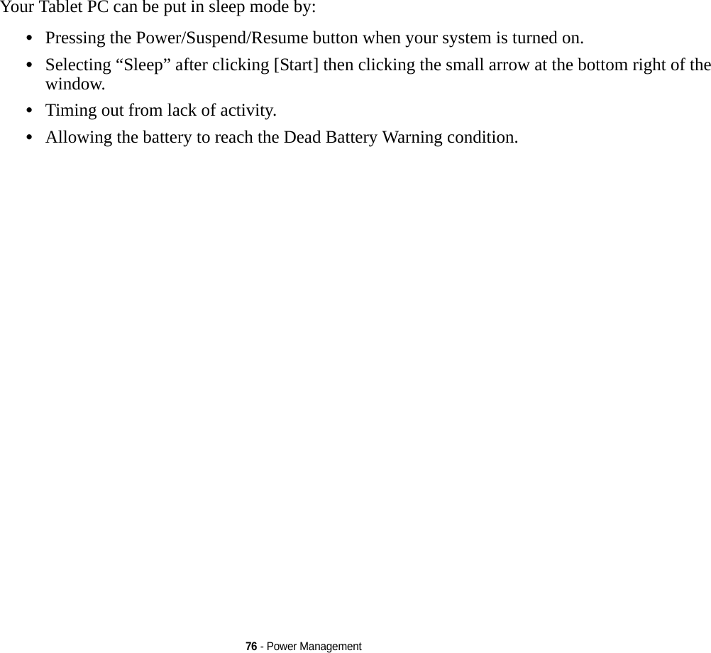 76 - Power ManagementYour Tablet PC can be put in sleep mode by:•Pressing the Power/Suspend/Resume button when your system is turned on.•Selecting “Sleep” after clicking [Start] then clicking the small arrow at the bottom right of the window.•Timing out from lack of activity.•Allowing the battery to reach the Dead Battery Warning condition.