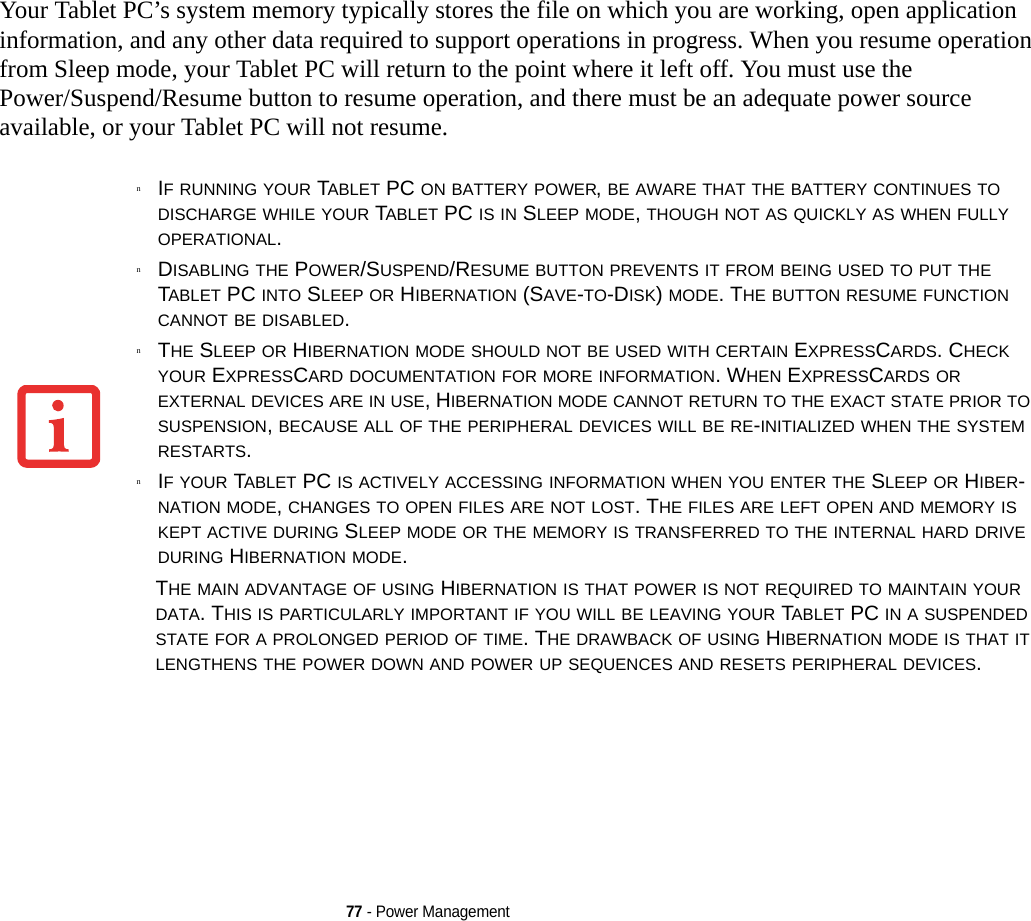 77 - Power ManagementYour Tablet PC’s system memory typically stores the file on which you are working, open application information, and any other data required to support operations in progress. When you resume operation from Sleep mode, your Tablet PC will return to the point where it left off. You must use the Power/Suspend/Resume button to resume operation, and there must be an adequate power source available, or your Tablet PC will not resume.nIF RUNNING YOUR TABLET PC ON BATTERY POWER, BE AWARE THAT THE BATTERY CONTINUES TO DISCHARGE WHILE YOUR TABLET PC IS IN SLEEP MODE, THOUGH NOT AS QUICKLY AS WHEN FULLY OPERATIONAL. nDISABLING THE POWER/SUSPEND/RESUME BUTTON PREVENTS IT FROM BEING USED TO PUT THE TABLET PC INTO SLEEP OR HIBERNATION (SAVE-TO-DISK) MODE. THE BUTTON RESUME FUNCTION CANNOT BE DISABLED.nTHE SLEEP OR HIBERNATION MODE SHOULD NOT BE USED WITH CERTAIN EXPRESSCARDS. CHECK YOUR EXPRESSCARD DOCUMENTATION FOR MORE INFORMATION. WHEN EXPRESSCARDS OR EXTERNAL DEVICES ARE IN USE, HIBERNATION MODE CANNOT RETURN TO THE EXACT STATE PRIOR TO SUSPENSION, BECAUSE ALL OF THE PERIPHERAL DEVICES WILL BE RE-INITIALIZED WHEN THE SYSTEM RESTARTS.nIF YOUR TABLET PC IS ACTIVELY ACCESSING INFORMATION WHEN YOU ENTER THE SLEEP OR HIBER-NATION MODE, CHANGES TO OPEN FILES ARE NOT LOST. THE FILES ARE LEFT OPEN AND MEMORY IS KEPT ACTIVE DURING SLEEP MODE OR THE MEMORY IS TRANSFERRED TO THE INTERNAL HARD DRIVE DURING HIBERNATION MODE.THE MAIN ADVANTAGE OF USING HIBERNATION IS THAT POWER IS NOT REQUIRED TO MAINTAIN YOUR DATA. THIS IS PARTICULARLY IMPORTANT IF YOU WILL BE LEAVING YOUR TABLET PC IN A SUSPENDED STATE FOR A PROLONGED PERIOD OF TIME. THE DRAWBACK OF USING HIBERNATION MODE IS THAT IT LENGTHENS THE POWER DOWN AND POWER UP SEQUENCES AND RESETS PERIPHERAL DEVICES.