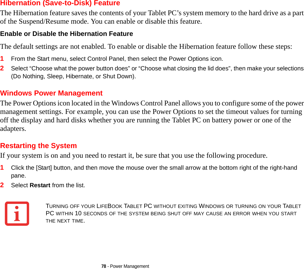 78 - Power ManagementHibernation (Save-to-Disk) FeatureThe Hibernation feature saves the contents of your Tablet PC’s system memory to the hard drive as a part of the Suspend/Resume mode. You can enable or disable this feature. Enable or Disable the Hibernation Feature The default settings are not enabled. To enable or disable the Hibernation feature follow these steps:1From the Start menu, select Control Panel, then select the Power Options icon.2Select “Choose what the power button does” or “Choose what closing the lid does”, then make your selections (Do Nothing, Sleep, Hibernate, or Shut Down).Windows Power Management The Power Options icon located in the Windows Control Panel allows you to configure some of the power management settings. For example, you can use the Power Options to set the timeout values for turning off the display and hard disks whether you are running the Tablet PC on battery power or one of the adapters. Restarting the SystemIf your system is on and you need to restart it, be sure that you use the following procedure. 1Click the [Start] button, and then move the mouse over the small arrow at the bottom right of the right-hand pane.2Select Restart from the list.TURNING OFF YOUR LIFEBOOK TABLET PC WITHOUT EXITING WINDOWS OR TURNING ON YOUR TABLET PC WITHIN 10 SECONDS OF THE SYSTEM BEING SHUT OFF MAY CAUSE AN ERROR WHEN YOU START THE NEXT TIME. 