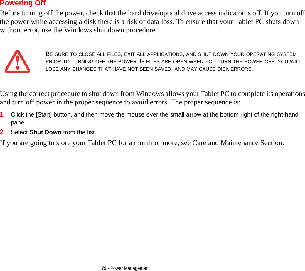 79 - Power ManagementPowering OffBefore turning off the power, check that the hard drive/optical drive access indicator is off. If you turn off the power while accessing a disk there is a risk of data loss. To ensure that your Tablet PC shuts down without error, use the Windows shut down procedure.Using the correct procedure to shut down from Windows allows your Tablet PC to complete its operations and turn off power in the proper sequence to avoid errors. The proper sequence is:1Click the [Start] button, and then move the mouse over the small arrow at the bottom right of the right-hand pane.2Select Shut Down from the list.If you are going to store your Tablet PC for a month or more, see Care and Maintenance Section. BE SURE TO CLOSE ALL FILES, EXIT ALL APPLICATIONS, AND SHUT DOWN YOUR OPERATING SYSTEM PRIOR TO TURNING OFF THE POWER. IF FILES ARE OPEN WHEN YOU TURN THE POWER OFF, YOU WILL LOSE ANY CHANGES THAT HAVE NOT BEEN SAVED, AND MAY CAUSE DISK ERRORS.