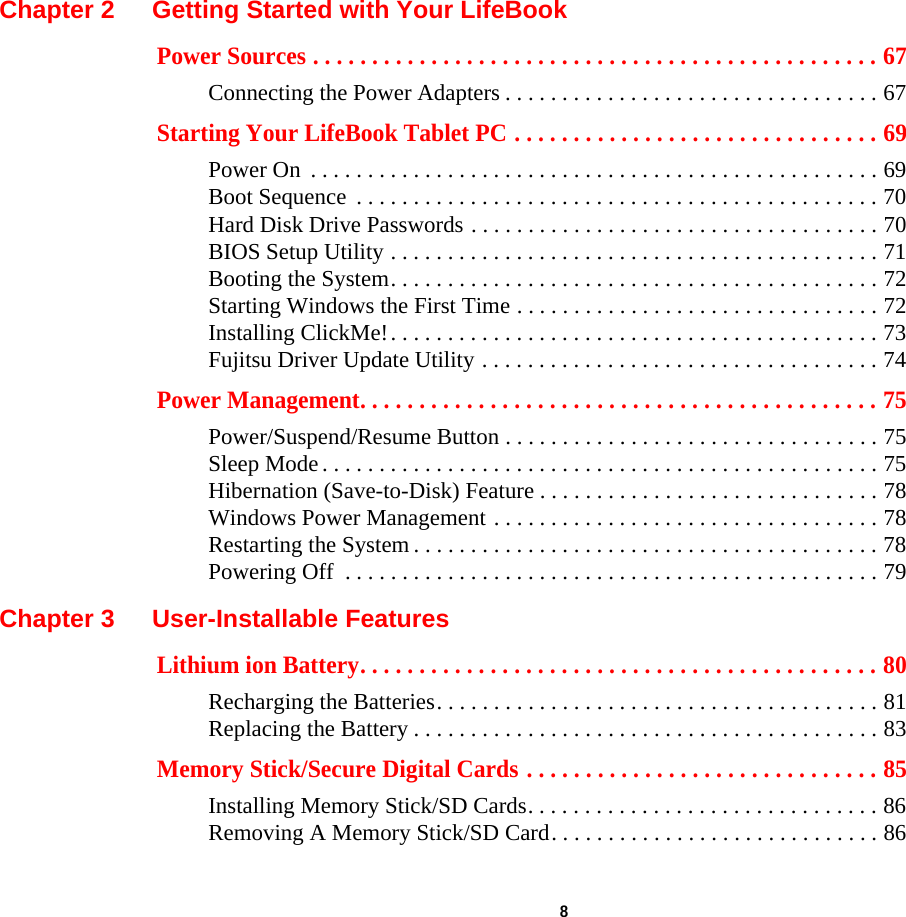  8 Chapter 2 Getting Started with Your LifeBookPower Sources . . . . . . . . . . . . . . . . . . . . . . . . . . . . . . . . . . . . . . . . . . . . . . . . 67Connecting the Power Adapters . . . . . . . . . . . . . . . . . . . . . . . . . . . . . . . . . 67Starting Your LifeBook Tablet PC . . . . . . . . . . . . . . . . . . . . . . . . . . . . . . . 69Power On  . . . . . . . . . . . . . . . . . . . . . . . . . . . . . . . . . . . . . . . . . . . . . . . . . . 69Boot Sequence  . . . . . . . . . . . . . . . . . . . . . . . . . . . . . . . . . . . . . . . . . . . . . . 70Hard Disk Drive Passwords . . . . . . . . . . . . . . . . . . . . . . . . . . . . . . . . . . . . 70BIOS Setup Utility . . . . . . . . . . . . . . . . . . . . . . . . . . . . . . . . . . . . . . . . . . . 71Booting the System. . . . . . . . . . . . . . . . . . . . . . . . . . . . . . . . . . . . . . . . . . . 72Starting Windows the First Time . . . . . . . . . . . . . . . . . . . . . . . . . . . . . . . . 72Installing ClickMe!. . . . . . . . . . . . . . . . . . . . . . . . . . . . . . . . . . . . . . . . . . . 73Fujitsu Driver Update Utility . . . . . . . . . . . . . . . . . . . . . . . . . . . . . . . . . . . 74Power Management. . . . . . . . . . . . . . . . . . . . . . . . . . . . . . . . . . . . . . . . . . . . 75Power/Suspend/Resume Button . . . . . . . . . . . . . . . . . . . . . . . . . . . . . . . . . 75Sleep Mode . . . . . . . . . . . . . . . . . . . . . . . . . . . . . . . . . . . . . . . . . . . . . . . . . 75Hibernation (Save-to-Disk) Feature . . . . . . . . . . . . . . . . . . . . . . . . . . . . . . 78Windows Power Management . . . . . . . . . . . . . . . . . . . . . . . . . . . . . . . . . . 78Restarting the System . . . . . . . . . . . . . . . . . . . . . . . . . . . . . . . . . . . . . . . . . 78Powering Off  . . . . . . . . . . . . . . . . . . . . . . . . . . . . . . . . . . . . . . . . . . . . . . . 79Chapter 3 User-Installable FeaturesLithium ion Battery. . . . . . . . . . . . . . . . . . . . . . . . . . . . . . . . . . . . . . . . . . . . 80Recharging the Batteries. . . . . . . . . . . . . . . . . . . . . . . . . . . . . . . . . . . . . . . 81Replacing the Battery . . . . . . . . . . . . . . . . . . . . . . . . . . . . . . . . . . . . . . . . . 83Memory Stick/Secure Digital Cards . . . . . . . . . . . . . . . . . . . . . . . . . . . . . . 85Installing Memory Stick/SD Cards. . . . . . . . . . . . . . . . . . . . . . . . . . . . . . . 86Removing A Memory Stick/SD Card. . . . . . . . . . . . . . . . . . . . . . . . . . . . . 86