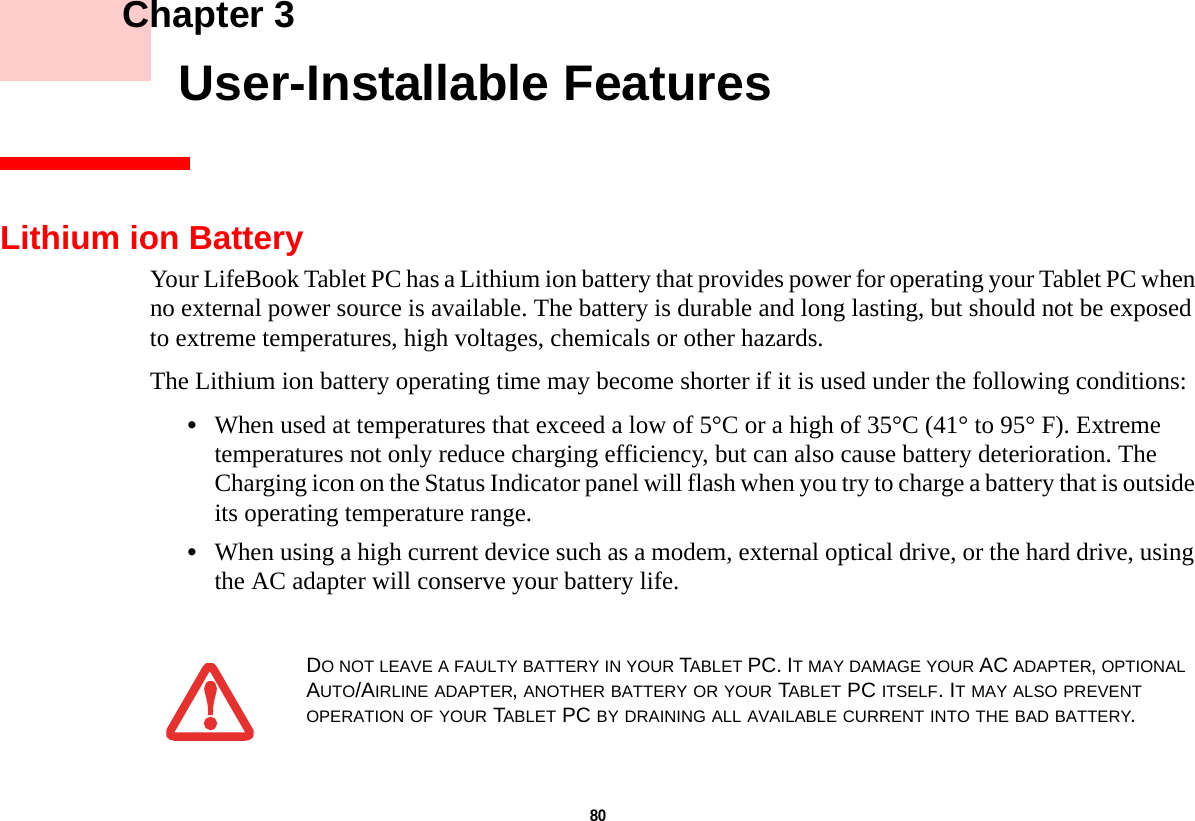 80     Chapter 3    User-Installable FeaturesLithium ion BatteryYour LifeBook Tablet PC has a Lithium ion battery that provides power for operating your Tablet PC when no external power source is available. The battery is durable and long lasting, but should not be exposed to extreme temperatures, high voltages, chemicals or other hazards.The Lithium ion battery operating time may become shorter if it is used under the following conditions:•When used at temperatures that exceed a low of 5°C or a high of 35°C (41° to 95° F). Extreme temperatures not only reduce charging efficiency, but can also cause battery deterioration. The Charging icon on the Status Indicator panel will flash when you try to charge a battery that is outside its operating temperature range. •When using a high current device such as a modem, external optical drive, or the hard drive, using the AC adapter will conserve your battery life.DO NOT LEAVE A FAULTY BATTERY IN YOUR TABLET PC. IT MAY DAMAGE YOUR AC ADAPTER, OPTIONAL AUTO/AIRLINE ADAPTER, ANOTHER BATTERY OR YOUR TABLET PC ITSELF. IT MAY ALSO PREVENT OPERATION OF YOUR TABLET PC BY DRAINING ALL AVAILABLE CURRENT INTO THE BAD BATTERY.