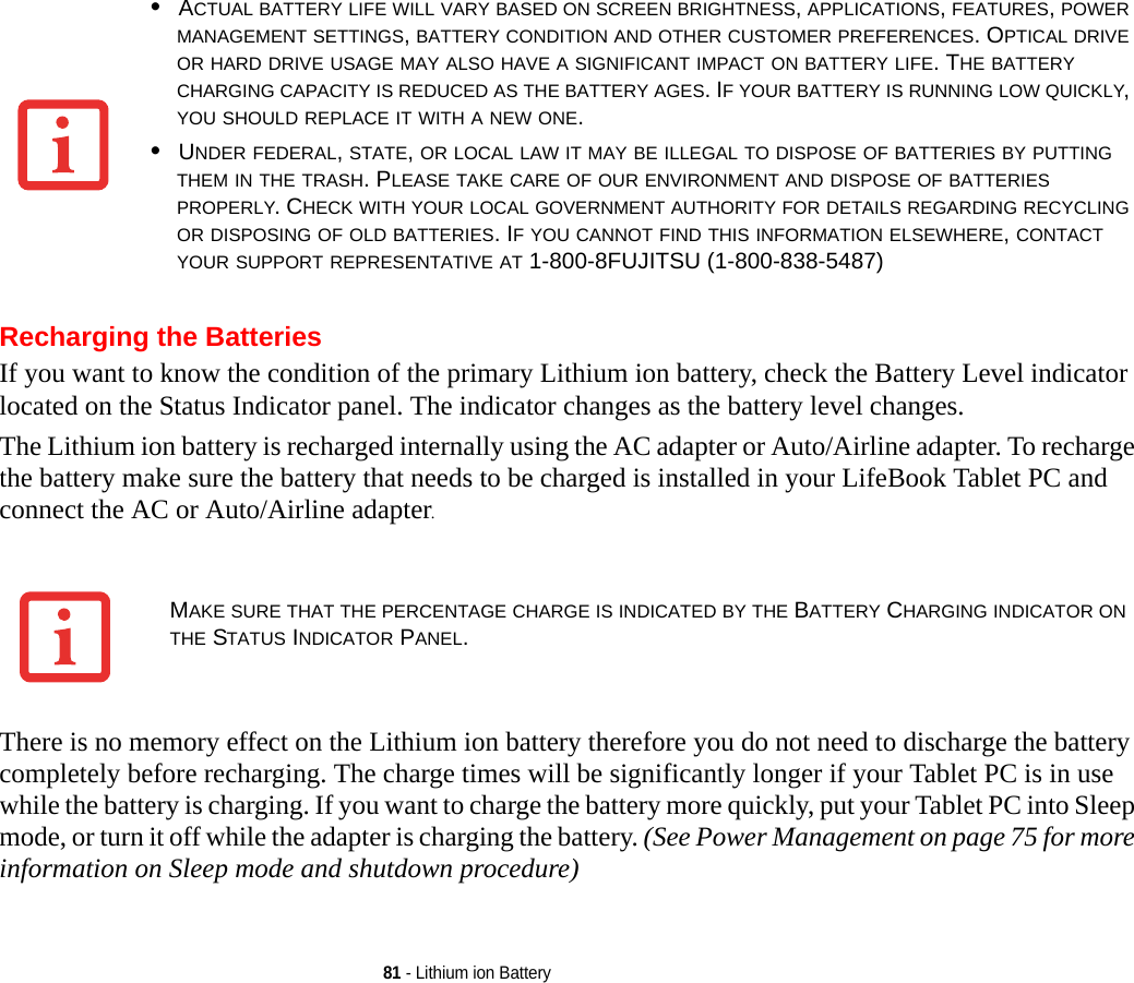 81 - Lithium ion BatteryRecharging the BatteriesIf you want to know the condition of the primary Lithium ion battery, check the Battery Level indicator located on the Status Indicator panel. The indicator changes as the battery level changes.The Lithium ion battery is recharged internally using the AC adapter or Auto/Airline adapter. To recharge the battery make sure the battery that needs to be charged is installed in your LifeBook Tablet PC and connect the AC or Auto/Airline adapter.There is no memory effect on the Lithium ion battery therefore you do not need to discharge the battery completely before recharging. The charge times will be significantly longer if your Tablet PC is in use while the battery is charging. If you want to charge the battery more quickly, put your Tablet PC into Sleep mode, or turn it off while the adapter is charging the battery. (See Power Management on page 75 for more information on Sleep mode and shutdown procedure)•ACTUAL BATTERY LIFE WILL VARY BASED ON SCREEN BRIGHTNESS, APPLICATIONS, FEATURES, POWER MANAGEMENT SETTINGS, BATTERY CONDITION AND OTHER CUSTOMER PREFERENCES. OPTICAL DRIVE OR HARD DRIVE USAGE MAY ALSO HAVE A SIGNIFICANT IMPACT ON BATTERY LIFE. THE BATTERY CHARGING CAPACITY IS REDUCED AS THE BATTERY AGES. IF YOUR BATTERY IS RUNNING LOW QUICKLY, YOU SHOULD REPLACE IT WITH A NEW ONE.•UNDER FEDERAL, STATE, OR LOCAL LAW IT MAY BE ILLEGAL TO DISPOSE OF BATTERIES BY PUTTING THEM IN THE TRASH. PLEASE TAKE CARE OF OUR ENVIRONMENT AND DISPOSE OF BATTERIES PROPERLY. CHECK WITH YOUR LOCAL GOVERNMENT AUTHORITY FOR DETAILS REGARDING RECYCLING OR DISPOSING OF OLD BATTERIES. IF YOU CANNOT FIND THIS INFORMATION ELSEWHERE, CONTACT YOUR SUPPORT REPRESENTATIVE AT 1-800-8FUJITSU (1-800-838-5487)MAKE SURE THAT THE PERCENTAGE CHARGE IS INDICATED BY THE BATTERY CHARGING INDICATOR ON THE STATUS INDICATOR PANEL.