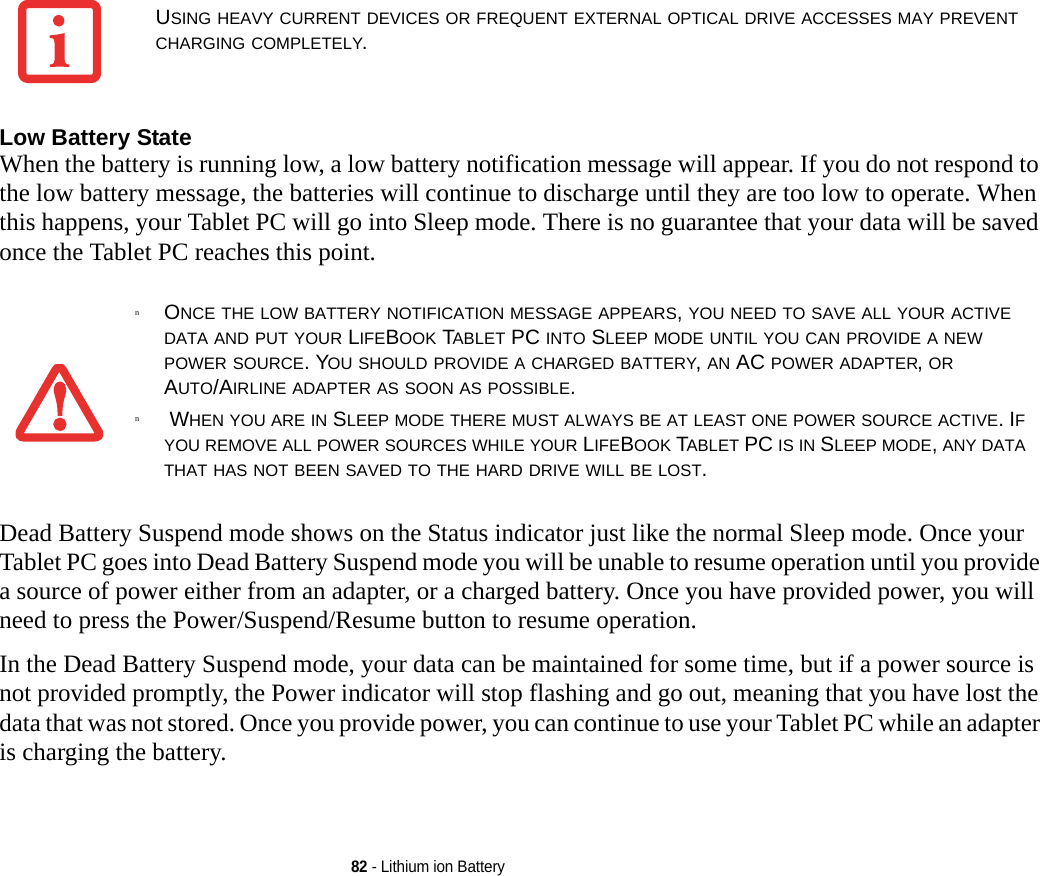 82 - Lithium ion BatteryLow Battery State When the battery is running low, a low battery notification message will appear. If you do not respond to the low battery message, the batteries will continue to discharge until they are too low to operate. When this happens, your Tablet PC will go into Sleep mode. There is no guarantee that your data will be saved once the Tablet PC reaches this point.Dead Battery Suspend mode shows on the Status indicator just like the normal Sleep mode. Once your Tablet PC goes into Dead Battery Suspend mode you will be unable to resume operation until you provide a source of power either from an adapter, or a charged battery. Once you have provided power, you will need to press the Power/Suspend/Resume button to resume operation. In the Dead Battery Suspend mode, your data can be maintained for some time, but if a power source is not provided promptly, the Power indicator will stop flashing and go out, meaning that you have lost the data that was not stored. Once you provide power, you can continue to use your Tablet PC while an adapter is charging the battery.USING HEAVY CURRENT DEVICES OR FREQUENT EXTERNAL OPTICAL DRIVE ACCESSES MAY PREVENT CHARGING COMPLETELY.nONCE THE LOW BATTERY NOTIFICATION MESSAGE APPEARS, YOU NEED TO SAVE ALL YOUR ACTIVE DATA AND PUT YOUR LIFEBOOK TABLET PC INTO SLEEP MODE UNTIL YOU CAN PROVIDE A NEW POWER SOURCE. YOU SHOULD PROVIDE A CHARGED BATTERY, AN AC POWER ADAPTER, OR AUTO/AIRLINE ADAPTER AS SOON AS POSSIBLE.n WHEN YOU ARE IN SLEEP MODE THERE MUST ALWAYS BE AT LEAST ONE POWER SOURCE ACTIVE. IF YOU REMOVE ALL POWER SOURCES WHILE YOUR LIFEBOOK TABLET PC IS IN SLEEP MODE, ANY DATA THAT HAS NOT BEEN SAVED TO THE HARD DRIVE WILL BE LOST.