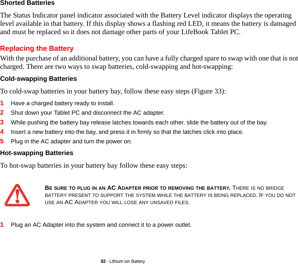 83 - Lithium ion BatteryShorted Batteries The Status Indicator panel indicator associated with the Battery Level indicator displays the operating level available in that battery. If this display shows a flashing red LED, it means the battery is damaged and must be replaced so it does not damage other parts of your LifeBook Tablet PC.Replacing the Battery With the purchase of an additional battery, you can have a fully charged spare to swap with one that is not charged. There are two ways to swap batteries, cold-swapping and hot-swapping:Cold-swapping Batteries To cold-swap batteries in your battery bay, follow these easy steps (Figure 33): 1Have a charged battery ready to install.2Shut down your Tablet PC and disconnect the AC adapter. 3While pushing the battery bay release latches towards each other, slide the battery out of the bay.4Insert a new battery into the bay, and press it in firmly so that the latches click into place. 5Plug in the AC adapter and turn the power on. Hot-swapping Batteries To hot-swap batteries in your battery bay follow these easy steps: 1Plug an AC Adapter into the system and connect it to a power outlet.BE SURE TO PLUG IN AN AC ADAPTER PRIOR TO REMOVING THE BATTERY. THERE IS NO BRIDGE BATTERY PRESENT TO SUPPORT THE SYSTEM WHILE THE BATTERY IS BEING REPLACED. IF YOU DO NOT USE AN AC ADAPTER YOU WILL LOSE ANY UNSAVED FILES.