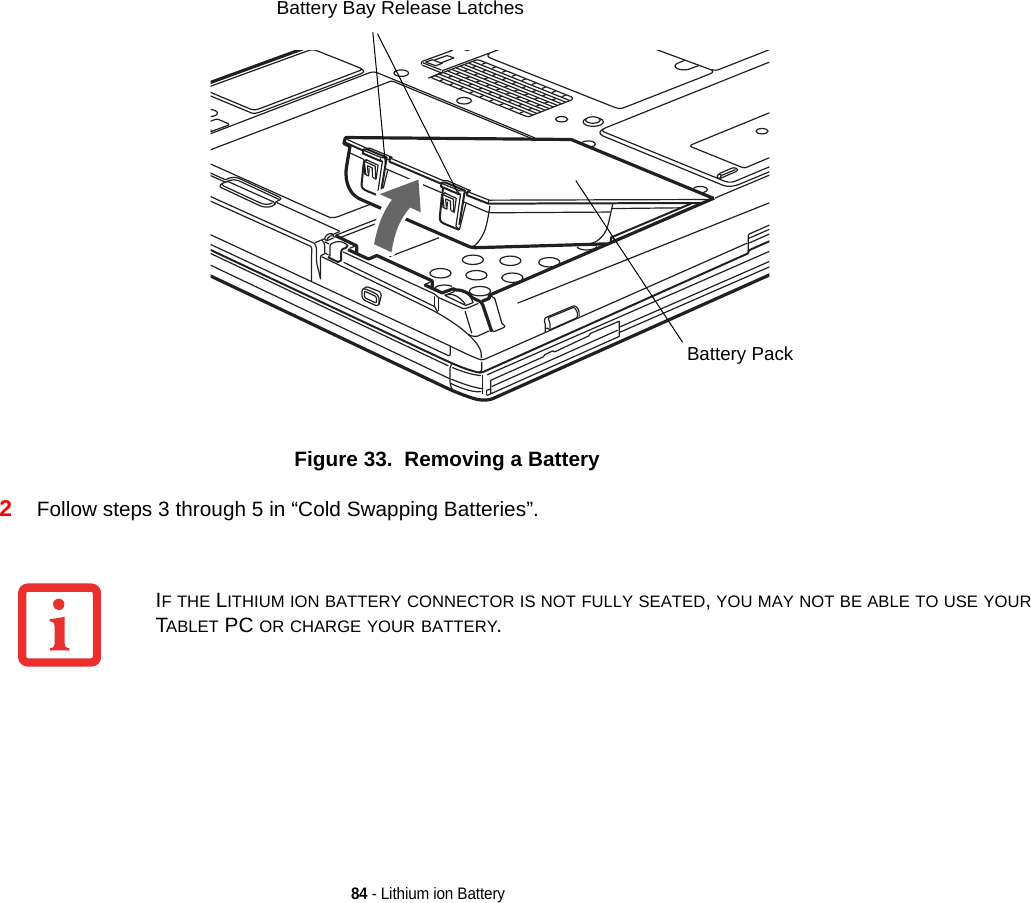 84 - Lithium ion BatteryFigure 33.  Removing a Battery2Follow steps 3 through 5 in “Cold Swapping Batteries”. Battery Bay Release LatchesBattery PackIF THE LITHIUM ION BATTERY CONNECTOR IS NOT FULLY SEATED, YOU MAY NOT BE ABLE TO USE YOUR TABLET PC OR CHARGE YOUR BATTERY.