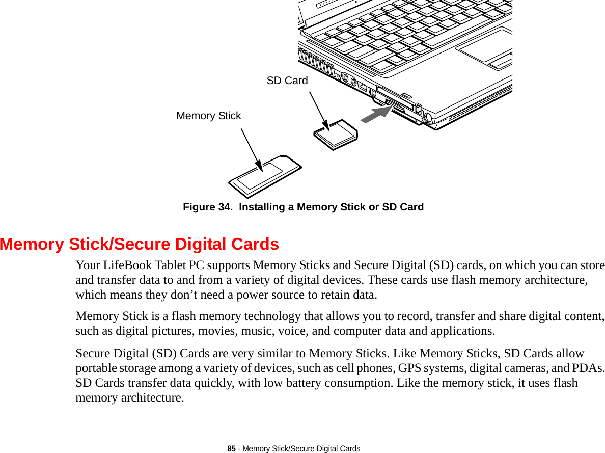 85 - Memory Stick/Secure Digital CardsFigure 34.  Installing a Memory Stick or SD CardMemory Stick/Secure Digital CardsYour LifeBook Tablet PC supports Memory Sticks and Secure Digital (SD) cards, on which you can store and transfer data to and from a variety of digital devices. These cards use flash memory architecture, which means they don’t need a power source to retain data. Memory Stick is a flash memory technology that allows you to record, transfer and share digital content, such as digital pictures, movies, music, voice, and computer data and applications.Secure Digital (SD) Cards are very similar to Memory Sticks. Like Memory Sticks, SD Cards allow portable storage among a variety of devices, such as cell phones, GPS systems, digital cameras, and PDAs. SD Cards transfer data quickly, with low battery consumption. Like the memory stick, it uses flash memory architecture.Memory StickSD Card