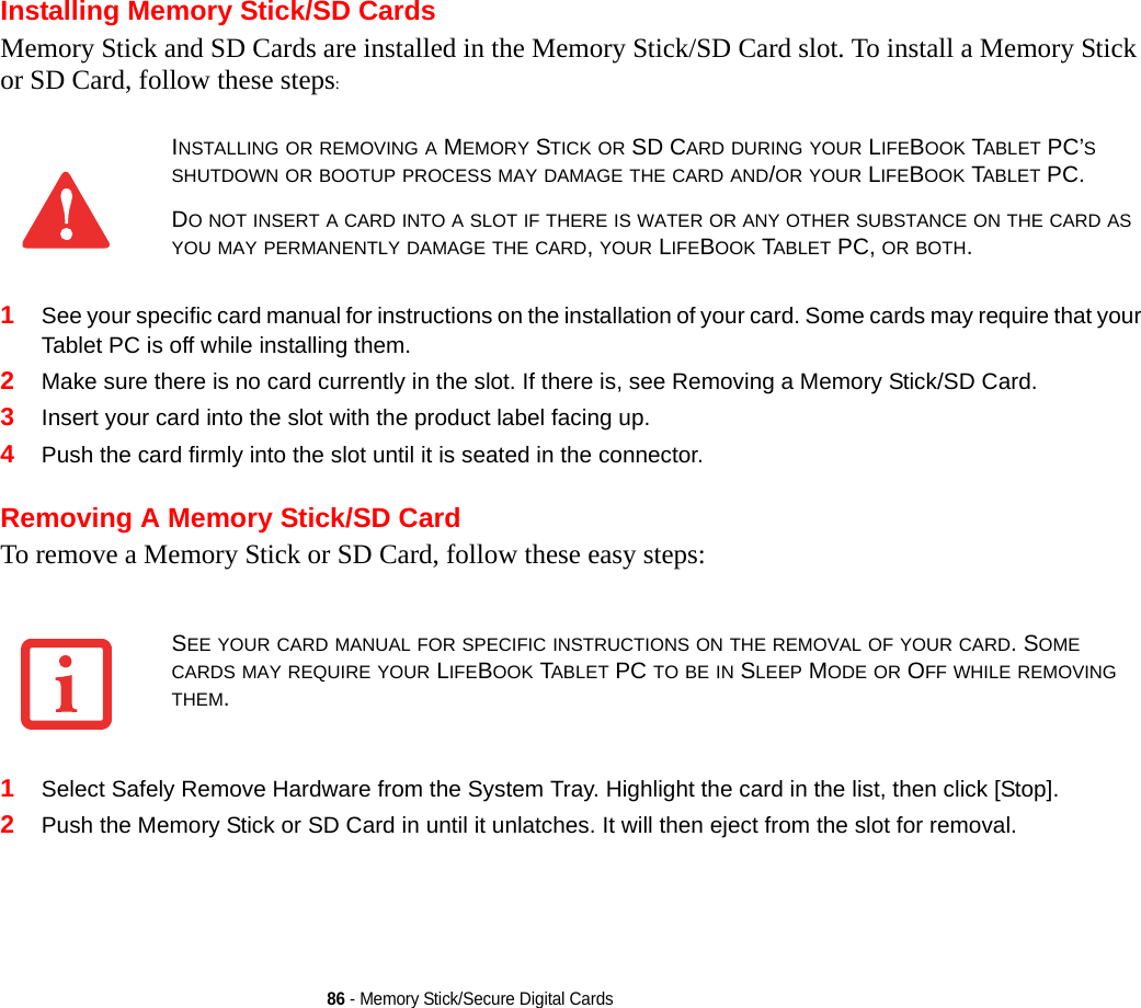 86 - Memory Stick/Secure Digital CardsInstalling Memory Stick/SD CardsMemory Stick and SD Cards are installed in the Memory Stick/SD Card slot. To install a Memory Stick or SD Card, follow these steps:1See your specific card manual for instructions on the installation of your card. Some cards may require that your Tablet PC is off while installing them.2Make sure there is no card currently in the slot. If there is, see Removing a Memory Stick/SD Card.3Insert your card into the slot with the product label facing up.4Push the card firmly into the slot until it is seated in the connector. Removing A Memory Stick/SD CardTo remove a Memory Stick or SD Card, follow these easy steps:1Select Safely Remove Hardware from the System Tray. Highlight the card in the list, then click [Stop].2Push the Memory Stick or SD Card in until it unlatches. It will then eject from the slot for removal.INSTALLING OR REMOVING A MEMORY STICK OR SD CARD DURING YOUR LIFEBOOK TABLET PC’S SHUTDOWN OR BOOTUP PROCESS MAY DAMAGE THE CARD AND/OR YOUR LIFEBOOK TABLET PC.DO NOT INSERT A CARD INTO A SLOT IF THERE IS WATER OR ANY OTHER SUBSTANCE ON THE CARD AS YOU MAY PERMANENTLY DAMAGE THE CARD, YOUR LIFEBOOK TABLET PC, OR BOTH.SEE YOUR CARD MANUAL FOR SPECIFIC INSTRUCTIONS ON THE REMOVAL OF YOUR CARD. SOME CARDS MAY REQUIRE YOUR LIFEBOOK TABLET PC TO BE IN SLEEP MODE OR OFF WHILE REMOVING THEM.