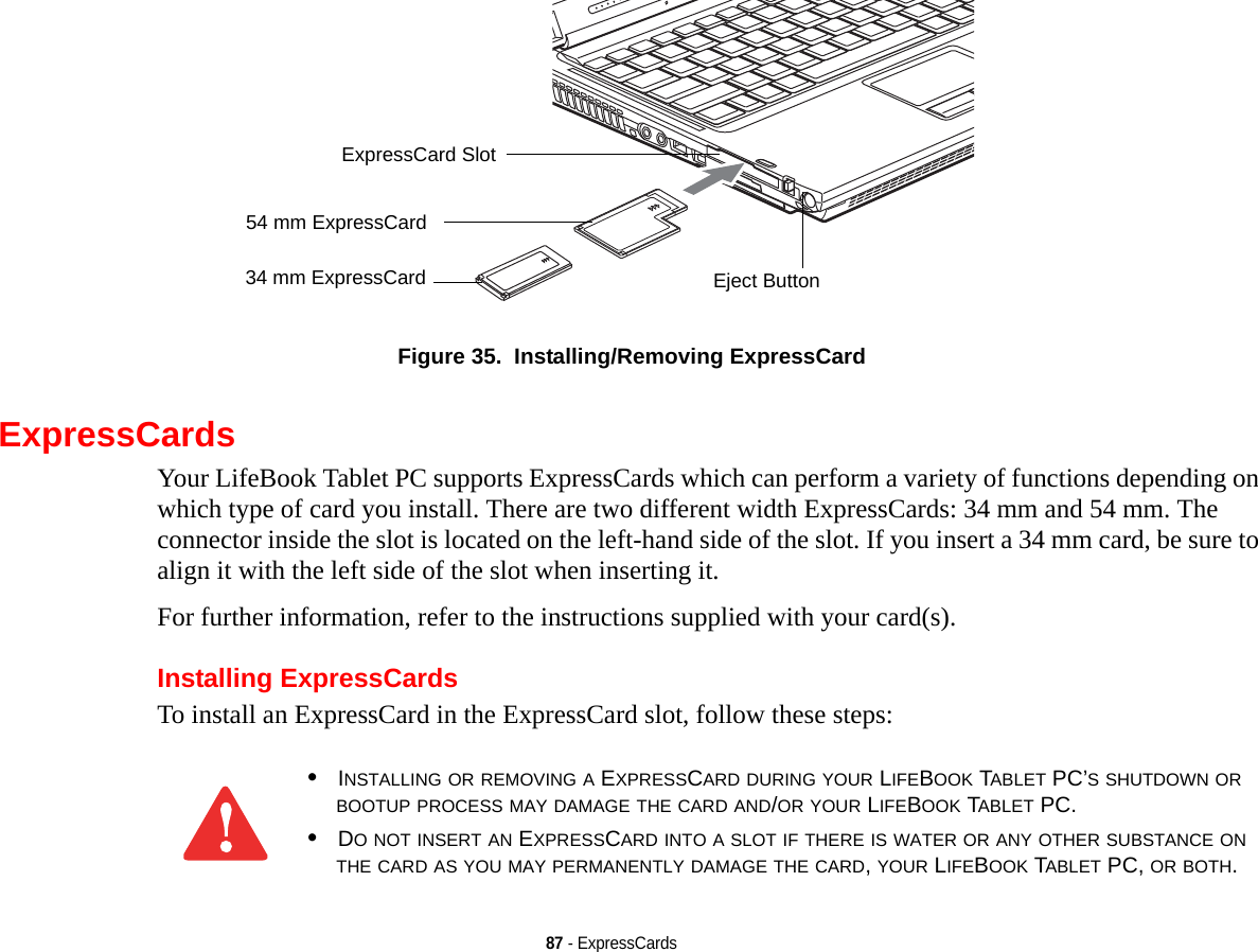 87 - ExpressCardsFigure 35.  Installing/Removing ExpressCardExpressCardsYour LifeBook Tablet PC supports ExpressCards which can perform a variety of functions depending on which type of card you install. There are two different width ExpressCards: 34 mm and 54 mm. The connector inside the slot is located on the left-hand side of the slot. If you insert a 34 mm card, be sure to align it with the left side of the slot when inserting it.For further information, refer to the instructions supplied with your card(s).Installing ExpressCardsTo install an ExpressCard in the ExpressCard slot, follow these steps: Eject ButtonExpressCard Slot54 mm ExpressCard34 mm ExpressCard•INSTALLING OR REMOVING A EXPRESSCARD DURING YOUR LIFEBOOK TABLET PC’S SHUTDOWN OR BOOTUP PROCESS MAY DAMAGE THE CARD AND/OR YOUR LIFEBOOK TABLET PC.•DO NOT INSERT AN EXPRESSCARD INTO A SLOT IF THERE IS WATER OR ANY OTHER SUBSTANCE ON THE CARD AS YOU MAY PERMANENTLY DAMAGE THE CARD, YOUR LIFEBOOK TABLET PC, OR BOTH.