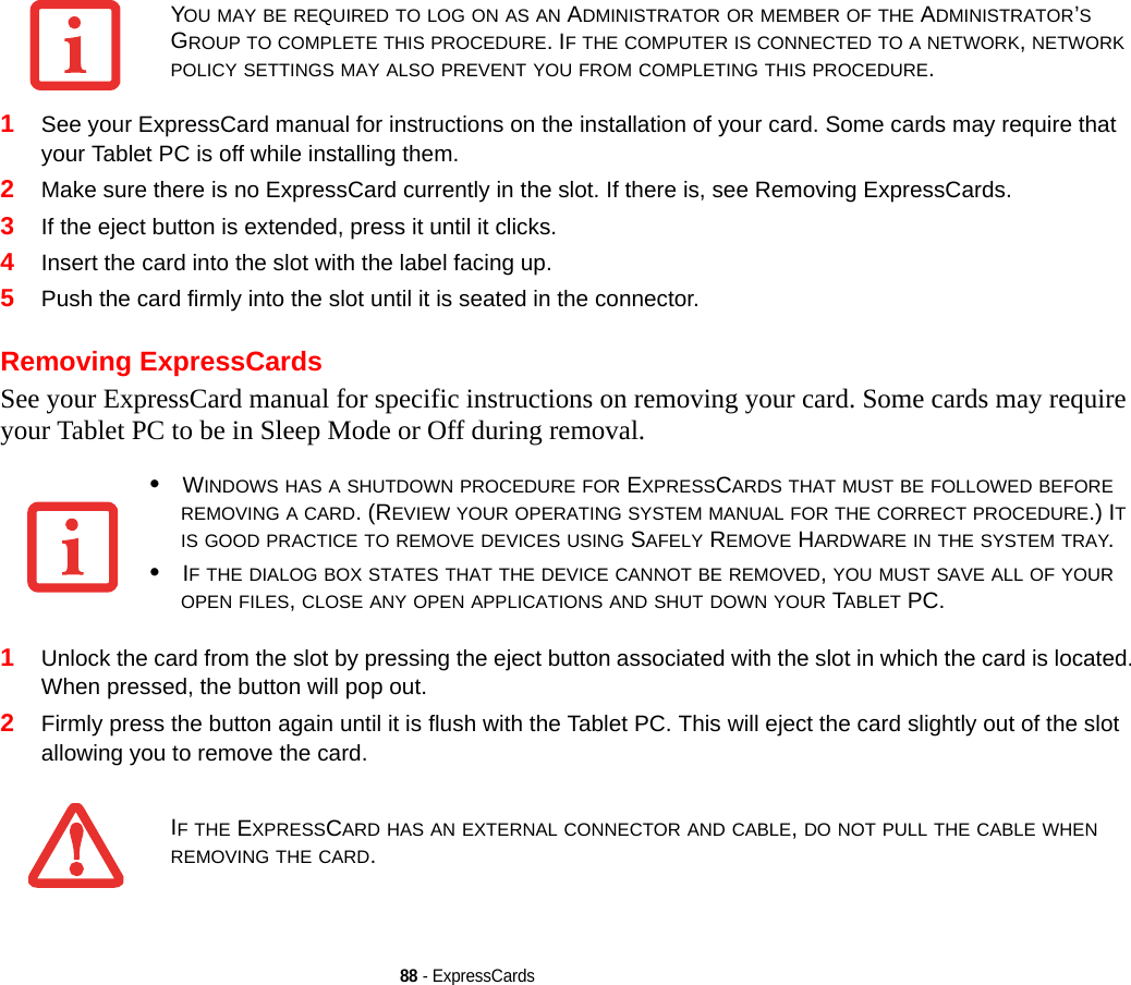 88 - ExpressCards1See your ExpressCard manual for instructions on the installation of your card. Some cards may require that your Tablet PC is off while installing them.2Make sure there is no ExpressCard currently in the slot. If there is, see Removing ExpressCards.3If the eject button is extended, press it until it clicks. 4Insert the card into the slot with the label facing up.5Push the card firmly into the slot until it is seated in the connector. Removing ExpressCardsSee your ExpressCard manual for specific instructions on removing your card. Some cards may require your Tablet PC to be in Sleep Mode or Off during removal.1Unlock the card from the slot by pressing the eject button associated with the slot in which the card is located. When pressed, the button will pop out. 2Firmly press the button again until it is flush with the Tablet PC. This will eject the card slightly out of the slot allowing you to remove the card.YOU MAY BE REQUIRED TO LOG ON AS AN ADMINISTRATOR OR MEMBER OF THE ADMINISTRATOR’S GROUP TO COMPLETE THIS PROCEDURE. IF THE COMPUTER IS CONNECTED TO A NETWORK, NETWORK POLICY SETTINGS MAY ALSO PREVENT YOU FROM COMPLETING THIS PROCEDURE.•WINDOWS HAS A SHUTDOWN PROCEDURE FOR EXPRESSCARDS THAT MUST BE FOLLOWED BEFORE REMOVING A CARD. (REVIEW YOUR OPERATING SYSTEM MANUAL FOR THE CORRECT PROCEDURE.) IT IS GOOD PRACTICE TO REMOVE DEVICES USING SAFELY REMOVE HARDWARE IN THE SYSTEM TRAY.•IF THE DIALOG BOX STATES THAT THE DEVICE CANNOT BE REMOVED, YOU MUST SAVE ALL OF YOUR OPEN FILES, CLOSE ANY OPEN APPLICATIONS AND SHUT DOWN YOUR TABLET PC.IF THE EXPRESSCARD HAS AN EXTERNAL CONNECTOR AND CABLE, DO NOT PULL THE CABLE WHEN REMOVING THE CARD.