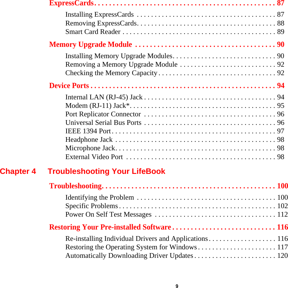  9 ExpressCards. . . . . . . . . . . . . . . . . . . . . . . . . . . . . . . . . . . . . . . . . . . . . . . . . 87Installing ExpressCards  . . . . . . . . . . . . . . . . . . . . . . . . . . . . . . . . . . . . . . . 87Removing ExpressCards. . . . . . . . . . . . . . . . . . . . . . . . . . . . . . . . . . . . . . . 88Smart Card Reader . . . . . . . . . . . . . . . . . . . . . . . . . . . . . . . . . . . . . . . . . . . 89Memory Upgrade Module  . . . . . . . . . . . . . . . . . . . . . . . . . . . . . . . . . . . . . . 90Installing Memory Upgrade Modules. . . . . . . . . . . . . . . . . . . . . . . . . . . . . 90Removing a Memory Upgrade Module . . . . . . . . . . . . . . . . . . . . . . . . . . . 92Checking the Memory Capacity . . . . . . . . . . . . . . . . . . . . . . . . . . . . . . . . . 92Device Ports . . . . . . . . . . . . . . . . . . . . . . . . . . . . . . . . . . . . . . . . . . . . . . . . . . 94Internal LAN (RJ-45) Jack . . . . . . . . . . . . . . . . . . . . . . . . . . . . . . . . . . . . . 94Modem (RJ-11) Jack*. . . . . . . . . . . . . . . . . . . . . . . . . . . . . . . . . . . . . . . . . 95Port Replicator Connector  . . . . . . . . . . . . . . . . . . . . . . . . . . . . . . . . . . . . . 96Universal Serial Bus Ports . . . . . . . . . . . . . . . . . . . . . . . . . . . . . . . . . . . . . 96IEEE 1394 Port. . . . . . . . . . . . . . . . . . . . . . . . . . . . . . . . . . . . . . . . . . . . . . 97Headphone Jack . . . . . . . . . . . . . . . . . . . . . . . . . . . . . . . . . . . . . . . . . . . . . 98Microphone Jack. . . . . . . . . . . . . . . . . . . . . . . . . . . . . . . . . . . . . . . . . . . . . 98External Video Port  . . . . . . . . . . . . . . . . . . . . . . . . . . . . . . . . . . . . . . . . . . 98Chapter 4 Troubleshooting Your LifeBookTroubleshooting. . . . . . . . . . . . . . . . . . . . . . . . . . . . . . . . . . . . . . . . . . . . . . . 100Identifying the Problem . . . . . . . . . . . . . . . . . . . . . . . . . . . . . . . . . . . . . . . 100Specific Problems . . . . . . . . . . . . . . . . . . . . . . . . . . . . . . . . . . . . . . . . . . . . 102Power On Self Test Messages  . . . . . . . . . . . . . . . . . . . . . . . . . . . . . . . . . . 112Restoring Your Pre-installed Software . . . . . . . . . . . . . . . . . . . . . . . . . . . . 116Re-installing Individual Drivers and Applications. . . . . . . . . . . . . . . . . . . 116Restoring the Operating System for Windows . . . . . . . . . . . . . . . . . . . . . . 117Automatically Downloading Driver Updates. . . . . . . . . . . . . . . . . . . . . . . 120