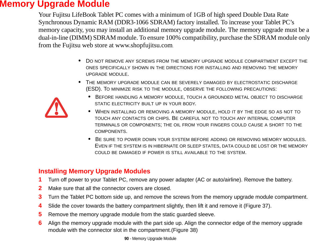 90 - Memory Upgrade ModuleMemory Upgrade ModuleYour Fujitsu LifeBook Tablet PC comes with a minimum of 1GB of high speed Double Data Rate Synchronous Dynamic RAM (DDR3-1066 SDRAM) factory installed. To increase your Tablet PC’s memory capacity, you may install an additional memory upgrade module. The memory upgrade must be a dual-in-line (DIMM) SDRAM module. To ensure 100% compatibility, purchase the SDRAM module only from the Fujitsu web store at www.shopfujitsu.com.Installing Memory Upgrade Modules1Turn off power to your Tablet PC, remove any power adapter (AC or auto/airline). Remove the battery. 2Make sure that all the connector covers are closed.3Turn the Tablet PC bottom side up, and remove the screws from the memory upgrade module compartment. 4Slide the cover towards the battery compartment slightly, then lift it and remove it (Figure 37).5Remove the memory upgrade module from the static guarded sleeve.6Align the memory upgrade module with the part side up. Align the connector edge of the memory upgrade module with the connector slot in the compartment.(Figure 38)•DO NOT REMOVE ANY SCREWS FROM THE MEMORY UPGRADE MODULE COMPARTMENT EXCEPT THE ONES SPECIFICALLY SHOWN IN THE DIRECTIONS FOR INSTALLING AND REMOVING THE MEMORY UPGRADE MODULE.•THE MEMORY UPGRADE MODULE CAN BE SEVERELY DAMAGED BY ELECTROSTATIC DISCHARGE (ESD). TO MINIMIZE RISK TO THE MODULE, OBSERVE THE FOLLOWING PRECAUTIONS:•BEFORE HANDLING A MEMORY MODULE, TOUCH A GROUNDED METAL OBJECT TO DISCHARGE STATIC ELECTRICITY BUILT UP IN YOUR BODY. •WHEN INSTALLING OR REMOVING A MEMORY MODULE, HOLD IT BY THE EDGE SO AS NOT TO TOUCH ANY CONTACTS OR CHIPS. BE CAREFUL NOT TO TOUCH ANY INTERNAL COMPUTER TERMINALS OR COMPONENTS; THE OIL FROM YOUR FINGERS COULD CAUSE A SHORT TO THE COMPONENTS. •BE SURE TO POWER DOWN YOUR SYSTEM BEFORE ADDING OR REMOVING MEMORY MODULES. EVEN IF THE SYSTEM IS IN HIBERNATE OR SLEEP STATES, DATA COULD BE LOST OR THE MEMORY COULD BE DAMAGED IF POWER IS STILL AVAILABLE TO THE SYSTEM.