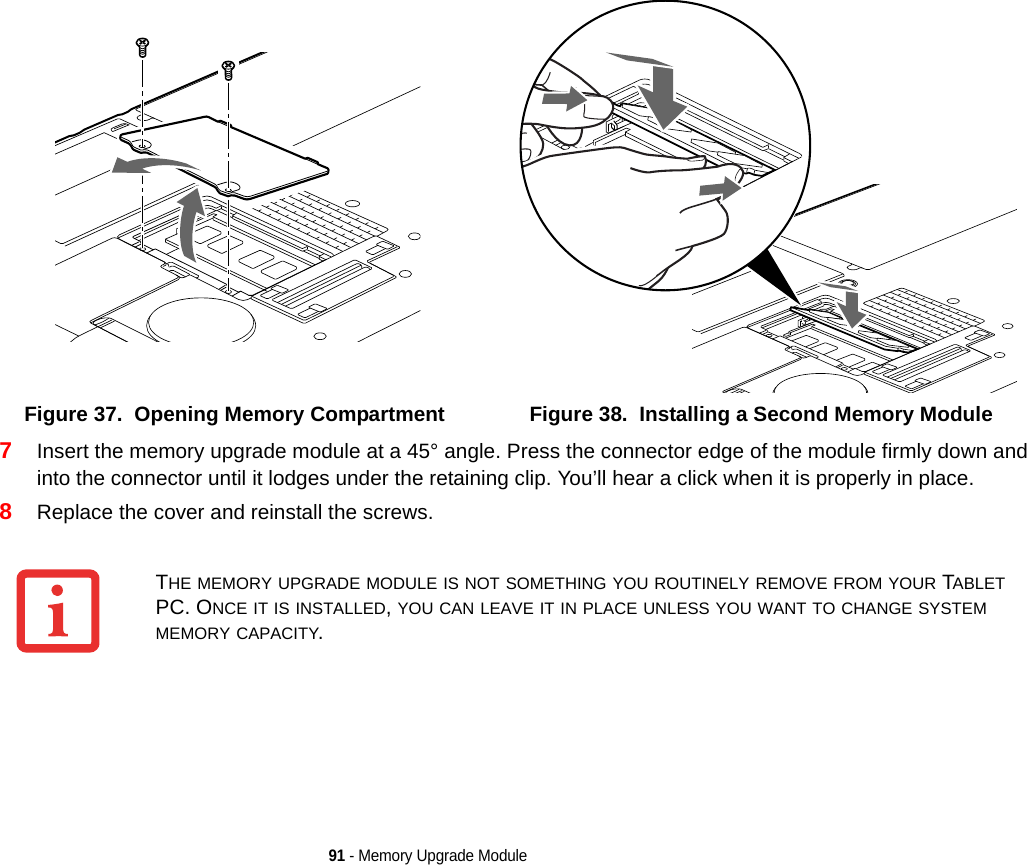 91 - Memory Upgrade Module7Insert the memory upgrade module at a 45° angle. Press the connector edge of the module firmly down and into the connector until it lodges under the retaining clip. You’ll hear a click when it is properly in place. 8Replace the cover and reinstall the screws.Figure 37.  Opening Memory Compartment Figure 38.  Installing a Second Memory ModuleTHE MEMORY UPGRADE MODULE IS NOT SOMETHING YOU ROUTINELY REMOVE FROM YOUR TABLET PC. ONCE IT IS INSTALLED, YOU CAN LEAVE IT IN PLACE UNLESS YOU WANT TO CHANGE SYSTEM MEMORY CAPACITY.