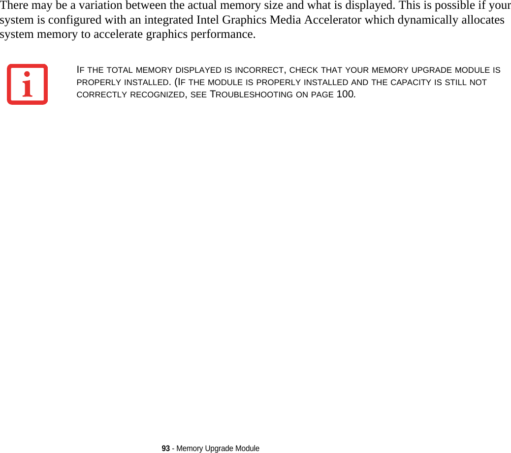 93 - Memory Upgrade ModuleThere may be a variation between the actual memory size and what is displayed. This is possible if your system is configured with an integrated Intel Graphics Media Accelerator which dynamically allocates system memory to accelerate graphics performance.IF THE TOTAL MEMORY DISPLAYED IS INCORRECT, CHECK THAT YOUR MEMORY UPGRADE MODULE IS PROPERLY INSTALLED. (IF THE MODULE IS PROPERLY INSTALLED AND THE CAPACITY IS STILL NOT CORRECTLY RECOGNIZED, SEE TROUBLESHOOTING ON PAGE 100.