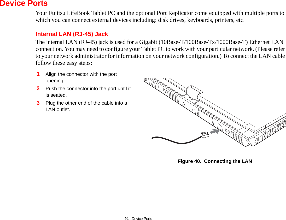 94 - Device PortsDevice PortsYour Fujitsu LifeBook Tablet PC and the optional Port Replicator come equipped with multiple ports to which you can connect external devices including: disk drives, keyboards, printers, etc. Internal LAN (RJ-45) JackThe internal LAN (RJ-45) jack is used for a Gigabit (10Base-T/100Base-Tx/1000Base-T) Ethernet LAN connection. You may need to configure your Tablet PC to work with your particular network. (Please refer to your network administrator for information on your network configuration.) To connect the LAN cable follow these easy steps: 1Align the connector with the port opening.2Push the connector into the port until it is seated.3Plug the other end of the cable into a LAN outlet.Figure 40.  Connecting the LAN