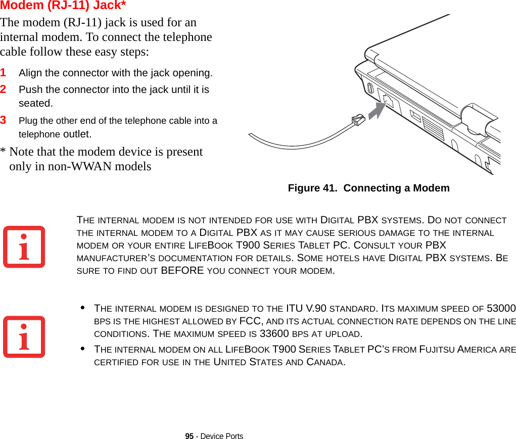 95 - Device PortsModem (RJ-11) Jack*The modem (RJ-11) jack is used for an internal modem. To connect the telephone cable follow these easy steps: 1Align the connector with the jack opening.2Push the connector into the jack until it is seated.3Plug the other end of the telephone cable into a telephone outlet.* Note that the modem device is present only in non-WWAN modelsFigure 41.  Connecting a ModemTHE INTERNAL MODEM IS NOT INTENDED FOR USE WITH DIGITAL PBX SYSTEMS. DO NOT CONNECT THE INTERNAL MODEM TO A DIGITAL PBX AS IT MAY CAUSE SERIOUS DAMAGE TO THE INTERNAL MODEM OR YOUR ENTIRE LIFEBOOK T900 SERIES TABLET PC. CONSULT YOUR PBX MANUFACTURER’S DOCUMENTATION FOR DETAILS. SOME HOTELS HAVE DIGITAL PBX SYSTEMS. BE SURE TO FIND OUT BEFORE YOU CONNECT YOUR MODEM.•THE INTERNAL MODEM IS DESIGNED TO THE ITU V.90 STANDARD. ITS MAXIMUM SPEED OF 53000 BPS IS THE HIGHEST ALLOWED BY FCC, AND ITS ACTUAL CONNECTION RATE DEPENDS ON THE LINE CONDITIONS. THE MAXIMUM SPEED IS 33600 BPS AT UPLOAD. •THE INTERNAL MODEM ON ALL LIFEBOOK T900 SERIES TABLET PC’S FROM FUJITSU AMERICA ARE CERTIFIED FOR USE IN THE UNITED STATES AND CANADA.