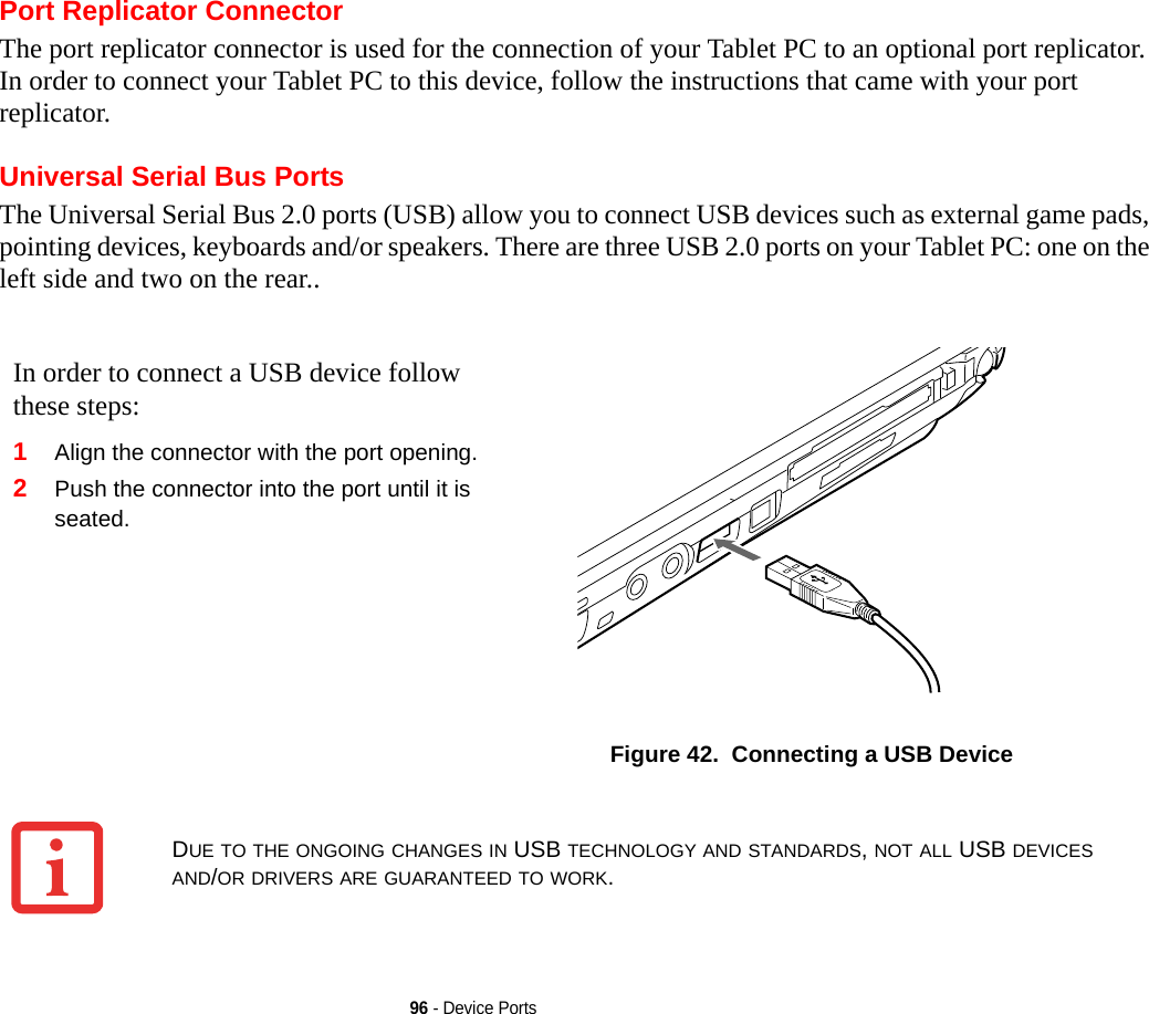 96 - Device PortsPort Replicator ConnectorThe port replicator connector is used for the connection of your Tablet PC to an optional port replicator. In order to connect your Tablet PC to this device, follow the instructions that came with your port replicator. Universal Serial Bus PortsThe Universal Serial Bus 2.0 ports (USB) allow you to connect USB devices such as external game pads, pointing devices, keyboards and/or speakers. There are three USB 2.0 ports on your Tablet PC: one on the left side and two on the rear..In order to connect a USB device follow these steps: 1Align the connector with the port opening.2Push the connector into the port until it is seated.Figure 42.  Connecting a USB DeviceDUE TO THE ONGOING CHANGES IN USB TECHNOLOGY AND STANDARDS, NOT ALL USB DEVICES AND/OR DRIVERS ARE GUARANTEED TO WORK.