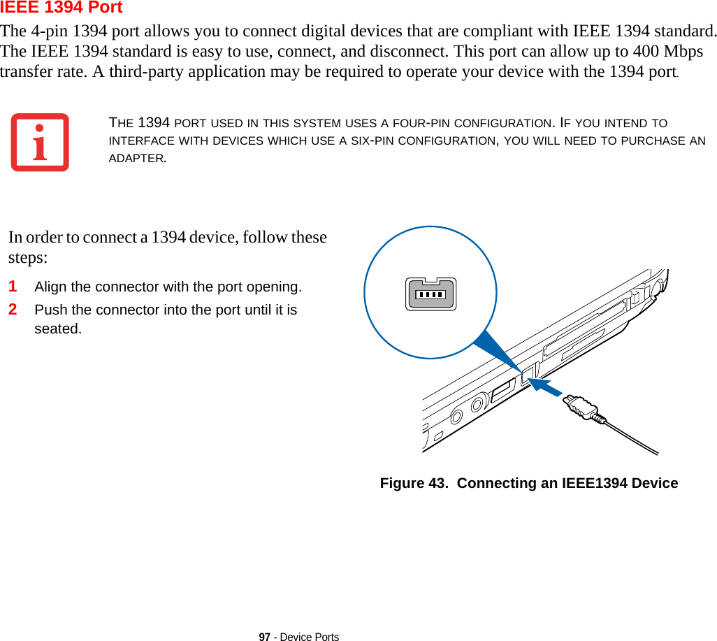 97 - Device PortsIEEE 1394 PortThe 4-pin 1394 port allows you to connect digital devices that are compliant with IEEE 1394 standard. The IEEE 1394 standard is easy to use, connect, and disconnect. This port can allow up to 400 Mbps transfer rate. A third-party application may be required to operate your device with the 1394 port.THE 1394 PORT USED IN THIS SYSTEM USES A FOUR-PIN CONFIGURATION. IF YOU INTEND TO INTERFACE WITH DEVICES WHICH USE A SIX-PIN CONFIGURATION, YOU WILL NEED TO PURCHASE AN ADAPTER.In order to connect a 1394 device, follow these steps: 1Align the connector with the port opening.2Push the connector into the port until it is seated.Figure 43.  Connecting an IEEE1394 Device