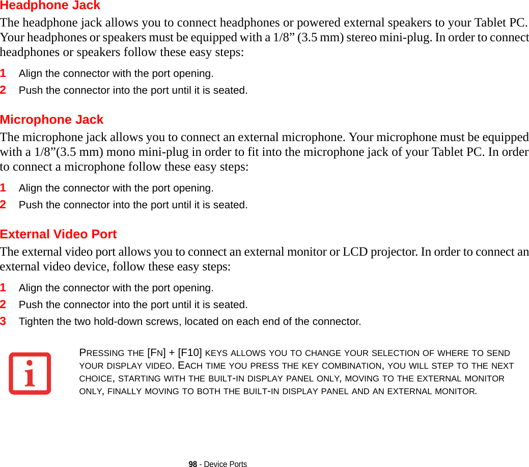 98 - Device PortsHeadphone JackThe headphone jack allows you to connect headphones or powered external speakers to your Tablet PC. Your headphones or speakers must be equipped with a 1/8” (3.5 mm) stereo mini-plug. In order to connect headphones or speakers follow these easy steps: 1Align the connector with the port opening.2Push the connector into the port until it is seated.Microphone JackThe microphone jack allows you to connect an external microphone. Your microphone must be equipped with a 1/8”(3.5 mm) mono mini-plug in order to fit into the microphone jack of your Tablet PC. In order to connect a microphone follow these easy steps: 1Align the connector with the port opening.2Push the connector into the port until it is seated.External Video PortThe external video port allows you to connect an external monitor or LCD projector. In order to connect an external video device, follow these easy steps: 1Align the connector with the port opening.2Push the connector into the port until it is seated.3Tighten the two hold-down screws, located on each end of the connector. PRESSING THE [FN] + [F10] KEYS ALLOWS YOU TO CHANGE YOUR SELECTION OF WHERE TO SEND YOUR DISPLAY VIDEO. EACH TIME YOU PRESS THE KEY COMBINATION, YOU WILL STEP TO THE NEXT CHOICE, STARTING WITH THE BUILT-IN DISPLAY PANEL ONLY, MOVING TO THE EXTERNAL MONITOR ONLY, FINALLY MOVING TO BOTH THE BUILT-IN DISPLAY PANEL AND AN EXTERNAL MONITOR.